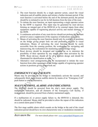 3 | P a g e I M O P E R F O R M A N C E S T A N D A R D S
F O R B N W A S
For more details please visit: www.captyashpal.blogspot.com
2. The reset function should, by a single operator action, cancel the visual
indication and all audible alarms and initiate a further dormant period. If the
reset function is activated before the end of the dormant period, the period
should be re-initiated to run for its full duration from the time of the reset.
3. To initiate the reset function, an input representing a single operator action
by the OOW is required. This input may be generated by reset devices
forming an integral part of the BNWAS or by external inputs from other
equipment capable of registering physical activity and mental alertness of
the OOW.
4. A continuous activation of any reset device should not prolong the dormant
period or cause a suppression of the sequence of indications and alarms.
5. Means of activating the reset function should only be available in positions
on the bridge giving proper look out and preferably adjacent to visual
indications. Means of activating the reset function should be easily
accessible from the conning position, the workstation for navigating and
manoeuvring, the workstation for monitoring and the bridge wings.
6. Reset devices should be designed and installed so as to minimize the
possibility of their operation by any means other than activation by the
OOW. Reset devices should all be of a uniform design and should be
illuminated for identification at night.
7. Alternative reset arrangements may be incorporated to initiate the reset
function from other equipment on the bridge capable of registering operator
actions in positions giving proper look out.
EMERGENCY CALL FACILITY:
Means may be provided on the bridge to immediately activate the second, and
subsequently third, stage remote audible alarms by means of an “Emergency Call”
push button or similar alternative.
MALFUNCTIONS, ALARMS AND INDICATIONS:
The BNWAS should be powered from the ship’s main power supply. The
malfunction indication, and all elements of the Emergency Call facility, if
incorporated, should be powered from a battery maintained supply.
If a malfunction of, or power supply failure to, the BNWAS is detected, this
should be indicated. Means shall be provided to allow the repeat of this indication
on a central alarm panel if fitted.
The first stage audible alarm which sounds on the bridge at the end of the visual
indication period should have its own characteristic tone or modulation intended to
 