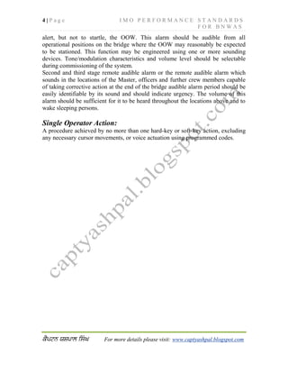 4 | P a g e I M O P E R F O R M A N C E S T A N D A R D S
F O R B N W A S
For more details please visit: www.captyashpal.blogspot.com
alert, but not to startle, the OOW. This alarm should be audible from all
operational positions on the bridge where the OOW may reasonably be expected
to be stationed. This function may be engineered using one or more sounding
devices. Tone/modulation characteristics and volume level should be selectable
during commissioning of the system.
Second and third stage remote audible alarm or the remote audible alarm which
sounds in the locations of the Master, officers and further crew members capable
of taking corrective action at the end of the bridge audible alarm period should be
easily identifiable by its sound and should indicate urgency. The volume of this
alarm should be sufficient for it to be heard throughout the locations above and to
wake sleeping persons.
Single Operator Action:
A procedure achieved by no more than one hard-key or soft-key action, excluding
any necessary cursor movements, or voice actuation using programmed codes.
 