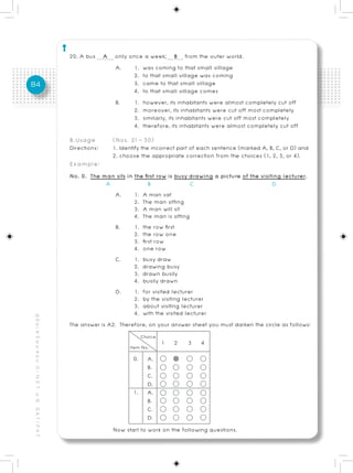 20. A bus A only once a week; B from the outer world.
                                                                      A.     1. was coming to that small village
                                                                             2. to that small village was coming
84                                                                           3. came to that small village
                                                                             4. to that small village comes
                                                                      B.     1. however, its inhabitants were almost completely cut off
                                                                             2. moreover, its inhabitants were cut off most completely
                                                                             3. similarly, its inhabitants were cut off most completely
                                                                             4. therefore, its inhabitants were almost completely cut off
                                                          B.Usage        (Nos. 21 – 30)
                                                          Directions:    1. Identify the incorrect part of each sentence (marked A, B, C, or D) and
                                                                         2. choose the appropriate correction from the choices (1, 2, 3, or 4).
                                                          Example:
                                                          No. 0. The man sits in the first row is busy drawing a picture of the visiting lecturer.
                                                                       A               B               C                             D
                                                                          A.     1. A man sat
                                                                                 2. The man sitting
                                                                                 3. A man will sit
                                                                                 4. The man is sitting
                                                                          B.     1. the row first
                                                                                 2. the row one
                                                                                 3. first row
                                                                                 4. one row
                                                                          C.     1. busy draw
                                                                                 2. drawing busy
                                                                                 3. drawn busily
                                                                                 4. busily drawn
                                                                          D.     1. for visited lecturer
                                                                                 2. by the visiting lecturer
                                                                                 3. about visiting lecturer
                                                                                 4. with the visited lecturer
คู่ มื อ เ ต รี ย ม ส อ บ O - N E T ม. 6, G A T / P A T




                                                          The answer is A2. Therefore, on your answer sheet you must darken the circle as follows:

                                                                                           1    2    3    4
                                                                                 0.   A.
                                                                                      B.
                                                                                      C.
                                                                                      D.
                                                                                1. A.
                                                                                      B.
                                                                                      C.
                                                                                      D.
                                                                         Now start to work on the following questions.
 