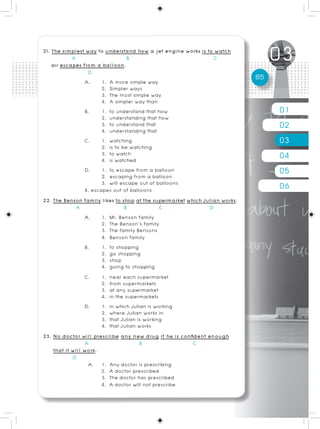 21. The simplest way to understand how a jet engine works is to watch
             A                      B                            C
    air escapes from a balloon.
                   D
                  A.     1. A more simple way
                                                                             85
                         2. Simpler ways
                         3. The most simple way
                         4. A simpler way than
                  B.     1. to understand that how                                01
                         2. understanding that how
                         3. to understand that
                         4. understanding that
                                                                                  02
                  C.     1. watching
                         2. is to be watching
                                                                                  03
                         3. to watch
                         4. is watched                                            04
                  D.     1. to escape from a balloon
                         2. escaping from a balloon
                                                                                  05
                         3. will escape out of balloons
                  4. escapes out of balloons                                      06
22. The Benson family likes to shop at the supermarket which Julian works.
               A                   B             C             D
                  A.     1. Mr. Benson family
                         2. The Benson’s family
                         3. The family Bensons
                         4. Benson family
                  B.     1. to shopping
                         2. go shopping
                         3. shop
                         4. going to shopping
                  C.     1. near each supermarket
                         2. from supermarkets
                         3. at any supermarket
                         4. in the supermarkets
                  D.     1. in which Julian is working
                         2. where Julian works in
                         3. that Julian is working
                         4. that Julian works
23. No doctor will prescribe any new drug if he is confident enough
                  A                      B               C
     that it will work.
             D
                   A. 1. Any doctor is prescribing
                         2. A doctor prescribed
                         3. The doctor has prescribed
                         4. A doctor will not prescribe
 