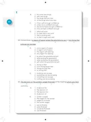 B.     1. for some new drugs
                                                                                 2. with new drugs
                                                                                 3. the drugs that are new
                                                                                 4. of the drugs which are new
86                                                                        C.     1. if he is with enough confidence
                                                                                 2. unless he is confident enough
                                                                                 3. should he have enough confidence
                                                                                 4. if he will feel confident enough
                                                                          D.     1. which will work
                                                                                 2. in order that it can work
                                                                                 3. that is working well
                                                                                 4. so that it might work well
                                                          24. A black hole is a region of space where the gravitational pull is too strong that
                                                                                       A                       B                       C
                                                             nothing can escape.
                                                                       D
                                                                          A.     1. some region of space
                                                                                 2. a region out of space
                                                                                 3. the region with spacing
                                                                                 4. any region for spacing
                                                                          B.     1. by which the gravitational pull
                                                                                 2. while pulling the gravitation
                                                                                 3. when pulled by the gravitation
                                                                                 4. with which the gravitational pull
                                                                          C.     1. strong so that
                                                                                 2. such strong power that
                                                                                 3. strong enough that
                                                                                 4. so strong that
                                                                          D.     1. anything can escape
                                                                                 2. everything can be escaping
                                                                                 3. something can escape
                                                                                 4. nothing can be escaping
                                                          25. The decision on the workers’ wages finalized at the meeting which was held
คู่ มื อ เ ต รี ย ม ส อ บ O - N E T ม. 6, G A T / P A T




                                                                     A                    B               C                          D
                                                              yesterday.
                                                                           A. 1. A decision for
                                                                                 2. The decision of
                                                                                 3. The decision for
                                                                                 4. A decision of
                                                                          B.     1. worker’s wages
                                                                                 2. the wages for the worker
                                                                                 3. wages to a worker
                                                                                 4. the worker wages
                                                                          C.     1. was to finalize
                                                                                 2. were finalized
                                                                                 3. would be finalized
                                                                                 4. was finalized
 