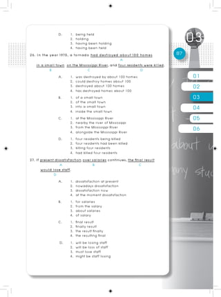 D.      1. being held
                        2. holding
                        3. having been holding
                        4. having been held
26. In the year 1970, a tornado had destroyed about 100 homes                   87
                                                      A
    in a small town on the Mississippi River, and four residents were killed.
            B                       C                           D
                 A.     1. was destroyed by about 100 homes                          01
                        2. could destroy homes about 100
                        3. destroyed about 100 homes
                        4. has destroyed homes about 100
                                                                                     02
                 B.     1. of a small town
                        2. of the small town
                                                                                     03
                        3. into a small town
                        4. inside the small town
                                                                                     04
                 C.     1. at the Mississippi River
                        2. nearby the river of Mississippi
                                                                                     05
                        3. from the Mississippi River
                        4. alongside the Mississippi River
                                                                                     06
                 D.     1. four residents being killed
                        2. four residents had been killed
                        3. killing four residents
                        4. had killed four residents
27. If present dissatisfaction over salaries continues, the final result
                  A                   B                        C
       would lose staff.
              D
                 A.     1. dissatisfaction at present
                        2. nowadays dissatisfaction
                        3. dissatisfaction now
                        4. at the moment dissatisfaction
                 B.     1. for salaries
                        2. from the salary
                        3. about salaries
                        4. of salary
                 C.     1. final result
                        2. finally result
                        3. the result finally
                        4. the resulting final
                  D. 1. will be losing staff
                        2. will be loss of staff
                        3. must lose staff
                        4. might be staff losing
 