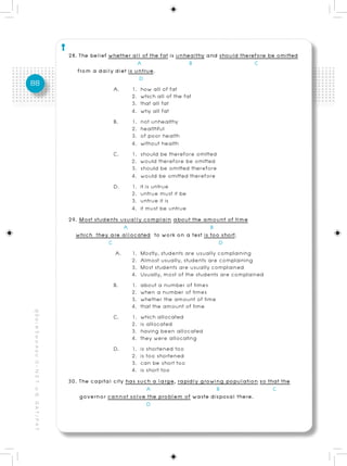 28. The belief whether all of the fat is unhealthy and should therefore be omitted
                                                                                   A                   B                     C
                                                             from a daily diet is untrue.
                                                                                    D
88
                                                                           A.    1. how all of fat
                                                                                 2. which all of the fat
                                                                                 3. that all fat
                                                                                 4. why all fat
                                                                           B.    1. not unhealthy
                                                                                 2. healthful
                                                                                 3. of poor health
                                                                                 4. without health
                                                                           C.    1. should be therefore omitted
                                                                                 2. would therefore be omitted
                                                                                 3. should be omitted therefore
                                                                                 4. would be omitted therefore
                                                                           D.    1. it is untrue
                                                                                 2. untrue must it be
                                                                                 3. untrue it is
                                                                                 4. it must be untrue
                                                          29. Most students usually complain about the amount of time
                                                                              A                               B
                                                            which they are allocated to work on a test is too short.
                                                                         C                                       D
                                                                            A. 1. Mostly, students are usually complaining
                                                                                 2. Almost usually, students are complaining
                                                                                 3. Most students are usually complained
                                                                                 4. Usually, most of the students are complained
                                                                           B.    1. about a number of times
                                                                                 2. when a number of times
                                                                                 3. whether the amount of time
                                                                                 4. that the amount of time
คู่ มื อ เ ต รี ย ม ส อ บ O - N E T ม. 6, G A T / P A T




                                                                           C.    1. which allocated
                                                                                 2. is allocated
                                                                                 3. having been allocated
                                                                                 4. they were allocating
                                                                           D.    1. is shortened too
                                                                                 2. is too shortened
                                                                                 3. can be short too
                                                                                 4. is short too
                                                          30. The capital city has such a large, rapidly growing population so that the
                                                                                        A                       B                  C
                                                              governor cannot solve the problem of waste disposal there.
                                                                                        D
 