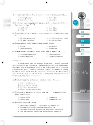 41. You can order fish, lobsters, or prawns cooked in Chinese style at .
         1. Darling Pavilion                   2. Ram & Rain
         3. Diamond Century                    4. Alhambra
42. Customers can enjoy Spanish dancing at the restaurant with the              91
     telephonenumber “         ”.
         1. 9897-4959                          2. 9656-7866
         3. 9976-297                           4. 9545-9885
43. The restaurant that serves only lunch and dinner every day is located            01
     at     .
         1. 68 Darlinghurst Road               2. 658 Commonwealth Street
                                                                                     02
         3. 54 West Esplanade                  4. 345 Harbourside                    03
44. The restaurant that is open all day and all night is       .
         1. Rani’s                             2. Alhambra                           04
         3. Darling Pavilion                   4. Florence’s
45. The restaurant that serves lunch only 4 days a week is the        .
                                                                                     05
         1. Australian restaurant
         3. Italian restaurant
                                               2. Thai restaurant
                                               4. Chinese restaurant
                                                                                     06
Passage 2
        A secret Santa who has donated more than 81 million won since
2000 has come to the same South Korean town again this year, a report said
yesterday. Staff at a residents’ centre in the southwestern city of Jeonju on
Tuesday found a box containing 20 million won (516,616 baht) in a parking
lot after a phone tip-off from the anonymous benefactor, the Korea Times
said. It said the man has left donations 10 times since 2000, not always at
Christmas, but has never been spotted.
46. The best headline for this news article would be “       ”.
        1. Secret Santa returns
        2. Box containing money
        3. 81 million won donated
        4. Money found in a parking lot
47. The man who donated the money must be             by people in this
    South Korean town.
        1. looked up to                       2. looked into
        3. looked over                        4. looked down on
48. Staff at a residents’ centre    .
        1. recovered a box with 81 million won in a parking lot
        2. discovered a money box while parking their car
        3. found the 20 million won from the anonymous benefactor
        4. saw the man who had left the donations in a parking lot
 