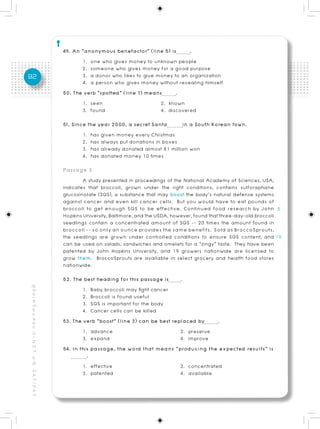 49. An “anonymous benefactor” (line 5) is       .
                                                                 1. one who gives money to unknown people
                                                                 2. someone who gives money for a good purpose
92                                                               3. a donor who likes to give money to an organization
                                                                 4. a person who gives money without revealing himself
                                                          50. The verb “spotted” (line 7) means      .
                                                                 1. seen                       2. known
                                                                 3. found                      4. discovered
                                                          51. Since the year 2000, a secret Santa       in a South Korean town.
                                                                  1. has given money every Christmas
                                                                  2. has always put donations in boxes
                                                                  3. has already donated almost 81 million won
                                                                  4. has donated money 10 times
                                                          Passage 3
                                                                  A study presented in proceedings of the National Academy of Sciences, USA,
                                                          indicates that broccoli, grown under the right conditions, contains sulforaphane
                                                          glucosinolate (SGS), a substance that may boost the body’s natural defense systems
                                                          against cancer and even kill cancer cells. But you would have to eat pounds of
                                                          broccoli to get enough SGS to be effective. Continued food research by John
                                                          Hopkins University, Baltimore, and the USDA, however, found that three-day-old broccoli
                                                          seedlings contain a concentrated amount of SGS -- 20 times the amount found in
                                                          broccoli -- so only an ounce provides the same benefits. Sold as BroccoSprouts,
                                                          the seedlings are grown under controlled conditions to ensure SGS content, and
                                                          can be used on salads, sandwiches and omelets for a “zingy” taste. They have been
                                                          patented by John Hopkins University, and 19 growers nationwide are licensed to
                                                          grow them. BroccoSprouts are available in select grocery and health food stores
                                                          nationwide.
                                                          52. The best heading for this passage is     .
คู่ มื อ เ ต รี ย ม ส อ บ O - N E T ม. 6, G A T / P A T




                                                                  1. Baby broccoli may fight cancer
                                                                  2. Broccoli is found useful
                                                                  3. SGS is important for the body
                                                                  4. Cancer cells can be killed
                                                          53. The verb “boost” (line 3) can be best replaced by      .
                                                                  1. advance                           2. preserve
                                                                  3. expand                            4. improve
                                                          54. In this passage, the word that means “producing the expected results” is
                                                                    .
                                                                  1. effective                         2. concentrated
                                                                  3. patented                          4. available
 
