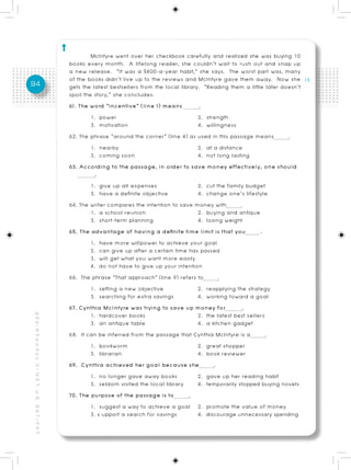 McIntyre went over her checkbook carefully and realized she was buying 10
                                                          books every month. A lifelong reader, she couldn’t wait to rush out and snap up
                                                          a new release. “It was a $400-a-year habit,” she says. The worst part was, many
                                                          of the books didn’t live up to the reviews and McIntyre gave them away. Now she
94                                                        gets the latest bestsellers from the local library. “Reading them a little later doesn’t
                                                          spoil the story,” she concludes.
                                                          61. The word “incentive” (line 1) means            .
                                                                   1. power                                 2. strength
                                                                   3. motivation                            4. willingness
                                                          62. The phrase “around the corner” (line 4) as used in this passage means          .
                                                                   1. nearby                                2. at a distance
                                                                   3. coming soon                           4. not long lasting
                                                          63. According to the passage, in order to save money effectively, one should
                                                                     .
                                                                   1. give up all expenses                  2. cut the family budget
                                                                   3. have a definite objective             4. change one’s lifestyle
                                                          64. The writer compares the intention to save money with          .
                                                                   1. a school reunion                      2. buying and antique
                                                                   3. short-term planning                   4. losing weight
                                                          65. The advantage of having a definite time limit is that you             .
                                                                   1. have more willpower to achieve your goal
                                                                   2. can give up after a certain time has passed
                                                                   3. will get what you want more easily
                                                                   4. do not have to give up your intention
                                                          66. The phrase “That approach” (line 9) refers to         .
                                                                   1. setting a new objective               2. reapplying the strategy
                                                                   3. searching for extra savings           4. working toward a goal
                                                          67. Cynthia McIntyre was trying to save up money for               .
                                                                   1. hardcover books                       2. the latest best sellers
คู่ มื อ เ ต รี ย ม ส อ บ O - N E T ม. 6, G A T / P A T




                                                                   3. an antique table                      4. a kitchen gadget
                                                          68. It can be inferred from the passage that Cynthia McIntyre is a           .
                                                                   1. bookworm                              2. great shopper
                                                                   3. librarian                             4. book reviewer
                                                          69. Cynthia achieved her goal because she               .
                                                                   1. no longer gave away books             2. gave up her reading habit
                                                                   3. seldom visited the local library      4. temporarily stopped buying novels
                                                          70. The purpose of the passage is to           .
                                                                   1. suggest a way to achieve a goal 2. promote the value of money
                                                                   3. s upport a search for savings         4. discourage unnecessary spending
 