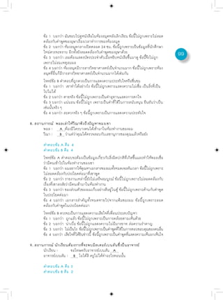 ข้อ 1 บอกว่า ฉันชอบไปดูหนังสือในห้องสมุดหลังเลิกเรียน ข้อนีไม่ถกเพราะไม่สอด
                                                                  ้ ู
       คล้องกับคำพูดของอุษาเรื่องเวลาทำการของห้องสมุด
       ข้อ 2 บอกว่า ห้องสมุดกลางเปิดตลอด 24 ชม. ข้อนีถกเพราะเป็นข้อมูลทีนกศึกษา
                                                         ้ ู                 ่ ั
       ใหม่ควรจะทราบ อีกทั้งยังสอดคล้องกับคำพูดของอุษาด้วย                               99
       ข้อ 3 บอกว่า เธอต้องแสดงบัตรประจำตัวเมื่อหยิบหนังสือขึ้นมาดู ข้อนี้จึงไม่ถูก
       เพราะไม่สมเหตุสมผล
       ข้อ 4 บอกว่า ห้องสมุดมีวารสารวิทยาศาสตร์เป็นจำนวนมาก ข้อนี้ไม่ถูกเพราะห้อง
       สมุดที่อื่นก็มีวารสารวิทยาศาสตร์เป็นจำนวนมากได้เช่นกัน
       โจทย์ข้อ B คำตอบที่ถูกควรเป็นการแสดงความประทับใจหรือชื่นชม
       ข้อ 1 บอกว่า เขาทำได้อย่างไร ข้อนี้ไม่ถูกเพราะแสดงความไม่เชื่อ เป็นสิ่งที่เป็น
       ไปไม่ได้
       ข้อ 2 บอกว่า ตายจริง ข้อนี้ไม่ถูกเพราะเป็นคำอุทานแสดงการตกใจ
       ข้อ 3 บอกว่า แน่นอน ข้อนี้ไม่ถูก เพราะเป็นคำที่ใช้ในการสนับสนุน ยืนยันว่าเป็น
       เช่นนั้นจริง ๆ
       ข้อ 4 บอกว่า สะดวกจริง ๆ ข้อนี้ถูกเพราะเป็นการแสดงความประทับใจ

8. สถานการณ์ พอลเล่าให้วีณาฟังถึงปัญหาของเขา
       พอล : A ต้องมีใครบางคนได้เข้ามาในห้องทำงานของผม
       วีณา : B ว่าแต่ว่าคุณได้ตรวจสอบกับเลขานุการของคุณแล้วหรือยัง

       คำตอบข้อ A คือ 4
       คำตอบข้อ B คือ 4
       โจทย์ข้อ A คำตอบจะต้องเป็นข้อมูลเกี่ยวกับสิ่งผิดปกติที่เกิดขึ้นและทำให้พอลเชื่อ
       ว่ามีคนเข้าไปในห้องทำงานของเขา
       ข้อ 1 บอกว่า ผมอยากให้คณหาเอกสารของผมทังหมดเจอทันเวลา ข้อนีไม่ถกเพราะ
                                     ุ                ้                      ้ ู
       ไม่สอดคล้องกับประโยคต่อมาที่เขาพูด
       ข้อ 2 บอกว่า รายงานเหล่านี้ยังไม่เสร็จสมบูรณ์ ข้อนี้ไม่ถูกเพราะไม่สอดคล้องกับ
       เรื่องที่เขาสงสัยว่ามีคนเข้ามาในห้องทำงาน
       ข้อ 3 บอกว่า ของส่วนตัวของผมเก็บอย่างดีอยู่ในตู้ ข้อนี้ไม่ถูกเพราะค้านกับคำพูด
       ในประโยคต่อมา
       ข้อ 4 บอกว่า เอกสารสำคัญทั้งหมดหายไปจากแฟ้มของผม ข้อนี้ถูกเพราะสอด
       คล้องกับคำพูดในประโยคต่อมา
       โจทย์ข้อ B ควรจะเป็นการแสดงความเสียใจที่เพื่อนประสบปัญหา
       ข้อ 1 บอกว่า ถูกแล้ว ข้อนี้ไม่ถูกเพราะเป็นการคล้อยตามเห็นด้วย
       ข้อ 2 บอกว่า น่าเบื่อ ข้อนี้ไม่ถูกแสดงความไม่มีมารยาท ส่อความรำคาญ
       ขอ 3 บอกวา ไมเปนไร ขอนไมถกเพราะเปนคำพดทใชในการตอบขอบคณของคนอน
         ้           ่ ่ ็         ้ ้ี ่ ู       ็     ู ่ี ้             ุ       ่ื
       ข้อ 4 บอกว่า เสียใจทีได้ยนข่าวนี้ ข้อนีถกเพราะเป็นคำพูดทีแสดงความเห็นอกเห็นใจ
                               ่ ิ            ้ ู               ่

9. สถานการณ์ นักเรียนต้องการที่จะพบมิสเตอร์เบนสันซึ่งป็นอาจารย์
       นักเรียน :      ขอโทษครับอาจารย์เบนสัน A
       อาจารย์เบนสัน : B โอได้สิ ครูไม่ได้ทำอะไรตอนนั้น

       คำตอบข้อ A คือ 3
       คำตอบข้อ B คือ 2
 