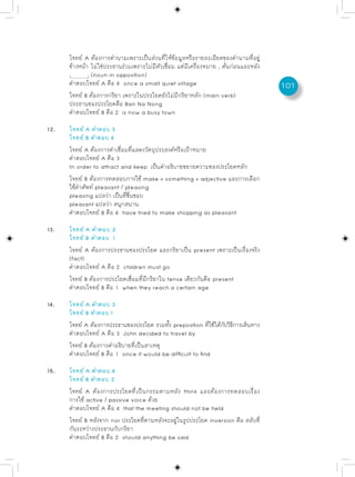โจทย์ A ต้องการคำนามเพราะเป็นส่วนที่ให้ข้อมูลหรือรายละเอียดของคำนามที่อยู่
      ข้างหน้า ไม่ใช่ประธานร่วมเพราะไม่มีตัวเชื่อม แต่มีเครื่องหมาย , คั่นก่อนและหลัง
      ,       , (noun in opposition)
      คำตอบโจทย์ A คือ 4 once a small quiet village                                     101
      โจทย์ B ต้องการกริยา เพราะในประโยคยังไม่มีกริยาหลัก (main verb)
      ประธานของประโยคคือ Ban Na Nong
      คำตอบโจทย์ B คือ 2 is now a busy town

12.   โจทย์ A คำตอบ 3
      โจทย์ B คำตอบ 4
      โจทย์ A ต้องการคำเชื่อมที่แสดงวัตถุประสงค์หรือเป้าหมาย
      คำตอบโจทย์ A คือ 3
      In order to attract and keep เป็นคำอธิบายขยายความของประโยคหลัก
      โจทย์ B ต้องการทดสอบการใช้ make + something + adjective และการเลือก
      ใช้คำศัพท์ pleasant / pleasing
      pleasing แปลว่า เป็นที่ชื่นชอบ
      pleasant แปลว่า สนุกสนาน
      คำตอบโจทย์ B คือ 4 have tried to make shopping as pleasant

13.   โจทย์ A คำตอบ 2
      โจทย์ B คำตอบ 1
      โจทย์ A ต้องการประธานของประโยค และกริยาเป็น present เพราะเป็นเรื่องจริง
      (fact)
      คำตอบโจทย์ A คือ 2 children must go
      โจทย์ B ต้องการประโยคเชื่อมที่มีกริยาใน tense เดียวกันคือ present
      คำตอบโจทย์ B คือ 1 when they reach a certain age

14.   โจทย์ A คำตอบ 3
      โจทย์ B คำตอบ 1
      โจทย์ A ต้องการประธานของประโยค รวมทัง preposition ทีใช้ได้กบวิธการเดินทาง
                                           ้                ่    ั ี
      คำตอบโจทย์ A คือ 3 John decided to travel by
      โจทย์ B ต้องการคำอธิบายที่เป็นสาเหตุ
      คำตอบโจทย์ B คือ 1 since it would be difficult to find

15.   โจทย์ A คำตอบ 4
      โจทย์ B คำตอบ 2
      โจทย์ A ต้องการประโยคที่เป็นกรรมตามหลัง think และต้องการทดสอบเรื่อง
      การใช้ active / passive voice ด้วย
      คำตอบโจทย์ A คือ 4 that the meeting should not be held
      โจทย์ B หลังจาก nor ประโยคทีตามหลังจะอยูในรูปประโยค inversion คือ สลับที่
                                  ่           ่
      กันระหว่างประธานกับกริยา
      คำตอบโจทย์ B คือ 2 should anything be said
 