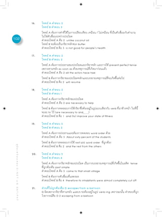 16.   โจทย์ A คำตอบ 2
                                                                 โจทย์ B คำตอบ 3
                                                                 โจทย์ A ต้องการคำที่ใช้ในการเปรียบเทียบ เหมือน / ไม่เหมือน ที่เป็นตัวเชื่อมกับคำนาม
                                                                 ไม่ใช่ตัวเชื่อมระหว่างประโยค
102                                                              คำตอบโจทย์ A คือ 2 unlike coconut oil
                                                                 โจทย์ B จะต้องเป็นกริยาหลักของ butter
                                                                 คำตอบโจทย์ B คือ 3 is not good for people’s health

                                                           17.   โจทย์ A คำตอบ 2
                                                                 โจทย์ B คำตอบ 2
                                                                 โจทย์ A ต้องการประธานของประโยคและกริยาหลัก และการใช้ present perfect tense
                                                                 เพราะตามหลัง as soon as ด้วยเหตุการณ์ที่เกิดมาก่อนแล้ว
                                                                 คำตอบโจทย์ A คือ 2 all the actors have had
                                                                 โจทย์ B ต้องการกริยาของประโยคหลักและบรรยายเหตุการณ์ที่จะเกิดขึ้นต่อไป
                                                                 คำตอบโจทย์ B คือ 2 will resume

                                                           18.   โจทย์ A คำตอบ 2
                                                                 โจทย์ B คำตอบ 1
                                                                 โจทย์ A ต้องการกริยาหลักของประโยค
                                                                 คำตอบโจทย์ A คือ 2 are necessary to help
                                                                 โจทย์ B ต้องการทดสอบการใช้กริยาซึ่งต้องอยู่ในรูปแบบเดียวกับ verb ที่มาข้างหน้า ในที่นี้
                                                                 จะละ to ไว้ (are necessary to and )
                                                                 คำตอบโจทย์ B คือ 1 and (to) improve your state of fitness

                                                           19.   โจทย์ A คำตอบ 3
                                                                 โจทย์ B คำตอบ 2
                                                                 โจทย์ A ต้องการประธานและต้องการทดสอบ word order ด้วย
                                                                 คำตอบโจทย์ A คือ 3 About sixty percent of the students
                                                                 โจทย์ B ต้องการทดสอบการใช้ rest และ word order ที่ถูกต้อง
 คู่ มื อ เ ต รี ย ม ส อ บ O - N E T ม. 6, G A T / P A T




                                                                 คำตอบโจทย์ B คือ 2 and the rest from the others

                                                           20.   โจทย์ A คำตอบ 3
                                                                 โจทย์ B คำตอบ 4
                                                                 โจทย์ A ต้องการกริยาหลักของประโยค เป็นการบรรยายเหตุการณ์ที่เกิดขึ้นในอดีต tense
                                                                 ที่ถูกต้องคือ past simple
                                                                 คำตอบโจทย์ A คือ 3 came to that small village
                                                                 โจทย์ B ต้องการตัวเชื่อมที่แสดงผล
                                                                 คำตอบโจทย์ B คือ 4 therefore its inhabitants were almost completely cut off

                                                           21.   ส่วนที่ไม่ถูกต้องคือ D escapes from a balloon
                                                                 D ผิดเพราะกริยาที่ตามหลัง watch จะต้องอยู่ในรูป verb-ing เพราะฉะนั้น คำตอบที่ถูก
                                                                 ไวยากรณ์คือ D 2 escaping from a balloon
 