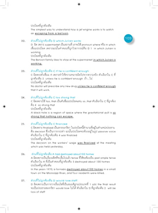 ประโยคที่ถูกต้องคือ
      The simplest way to understand how a jet engine works is to watch
      air escaping from a balloon.
                                                                                     103
22.   ส่วนที่ไม่ถูกต้องคือ D which Julian works
      D ผด เพราะ supermarket เปนสถานท่ี เราจะใช้ pronoun where หรอ in which
            ิ                     ็                              ื
      เชื่อมประโยค เพราะฉะนั้นคำตอบที่ถูกไวยากรณ์คือ D 1 in which Julian is
      working
      ประโยคที่ถูกต้องคือ
      The Benson family likes to shop at the supermarket in which Julian is
      working.

23.   ส่วนที่ไม่ถูกต้องคือ C if he is confident enough
      C ผิดตรงตัวเชื่อม if เพราะทำให้ความหมายผิดไปจากความจริง ตัวเลือกใน C ที่
      ถูกต้องคือ 2 unless he is confident enough ถ้า….ไม่
      ประโยคที่ถูกต้องคือ
      No doctor will prescribe any new drug unless he is confident enough
      that it will work.

24.   ส่วนที่ไม่ถูกต้องคือ C too strong that
      C ผิดเพราะใช้ too…that เป็นตัวเชือมประโยคแทน so…that ตัวเลือกใน C ทีถกต้อง
                                       ่                                  ่ ู
      คือ 4 so strong that
      ประโยคที่ถูกต้องคือ
      A black hole is a region of space where the gravitational pull is so
      strong that nothing can escape.

25.   ส่วนที่ไม่ถูกต้องคือ C finalized
      C ผดเพราะ finalized เปนสกรรมกรยา ในประโยคนคำนามทอยในตำแหนงประธาน
          ิ                   ็          ิ        ้ี       ่ี ู่      ่
      คือ decision ซึ่งเป็นการกระทำ ฉะนั้นประโยคจะต้องอยู่ในรูป passive voice
      ตัวเลือกใน C ที่ถูกต้องคือ 4 was finalized
      ประโยคที่ถูกต้องคือ
      The decision on the workers’ wage was finalized at the meeting
      which was held yesterday.

26.    ส่วนทีไม่ถกต้องคือ A had destroyed about 100 homes
             ่ ู
      A ผิดเพราะเป็นเรืองอดีตทีจบสินไปแล้ว tense ทีใช้จะต้องเป็น past simple tense
                       ่       ่ ้                 ่
      ตัวเลือกใน A ที่เป็นคำตอบที่ถูกต้องคือ 3 destroyed about 100 homes
      ประโยคที่ถูกต้องคือ
      In the years 1970, a tornado destroyed about 100 homes in a small
      town on the Mississippi River, and four residents were killed.

27.   ส่วนที่ไม่ถูกต้องคือ D would lose staff
      D ผิดเพราะเป็นการวางเงือนไขทีเป็นสมมติฐานประเภทที่ 1 และ the final result
                             ่     ่
      จะเป็นประธานของกริยา would lose ไม่ได้ ตัวเลือกใน D ทีถกต้องคือ 2 will be
                                                            ่ ู
      loss of staff
 