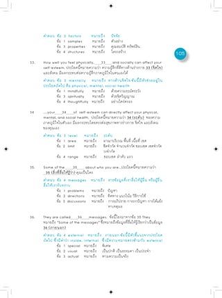 คำตอบ ข้อ   2   factors       หมายถึง     ปัจจัย
            ข้อ   1   samples       หมายถึง     ตัวอย่าง
            ข้อ   3   properties    หมายถึง     คุณสมบัติ ทรัพย์สิน
            ข้อ   4   structures    หมายถึง     โครงสร้าง                           105
33.   How well you feel physically, 33 and socially can affect your
      self-esteem. ประโยคนี้หมายความว่า ความรู้สึกที่ดีทางด้านร่างกาย 33 (จิตใจ)
      และสังคม มีผลกระทบต่อความรู้สึกภาคภูมิใจในตนเองได้
      คำตอบ ข้อ 2 mentally หมายถึง ทางด้านจิตใจ ข้อนี้มีตัวช่วยอยู่ใน
      ประโยคถัดไป คือ physical, mental, social health
              ข้อ 1 mindfully      หมายถึง ด้วยความระมัดระวัง
              ข้อ 3 spiritually    หมายถึง ด้วยจิตวิญญาณ
              ข้อ 4 thoughtfully หมายถึง อย่างไตร่ตรอง

34    ....your 34 of self-esteem can directly affect your physical,
      mental, and social health. ประโยคนี้หมายความว่า 34 (ระดับ) ของความ
      ภาคภูมิใจในตัวเอง มีผลกระทบโดยตรงต่อสุขภาพทางร่างกาย จิตใจ และสังคม
      ของคุณเอง
      คำตอบ ข้อ 3 level หมายถึง ระดับ
              ข้อ 1 area      หมายถึง อาณาบริเวณ พื้นที่ เนื้อที่ เขต
              ข้อ 2 limit     หมายถึง ขีดจำกัด จำนวนจำกัด ขอบเขต เขตจำกัด
                                        วงจำกัด
              ข้อ 4 range หมายถึง ขอบเขต ลำดับ แถว

35.   Some of the                35      about who you are...ประโยคนี้หมายความว่า
         35 (สิ่งที่สื่อให้รู้ว่า) คุณเป็นใคร
      คำตอบ ข้อ 4 messages หมายถึง สารข้อมูลที่เราสื่อให้ผู้อื่น หรือผู้อื่น
      สื่อให้เรารับทราบ
                 ข้อ 1 problems หมายถึง ปัญหา
                 ข้อ 2 directions หมายถึง ทิศทาง แนวโน้ม วิธีการใช้
                 ข้อ 3 discussions หมายถึง การอภิปราย การถกปัญหา การโต้แย้ง
                                                     หาเหตุผล

36.   They are called 36 messages. ข้อนี้โยงมาจากข้อ 35 They
      หมายถึง “Some of the messages” ซึงหมายถึงข้อมูลทีสอให้รเรียกว่าเป็นข้อมูล
                                         ่             ่ ่ื ู้
      36 (ภายนอก)
      คำตอบ ข้อ 4 external หมายถึง ภายนอก ข้อนี้มีตัวชี้แนะจากประโยค
      ถัดไป ซึ่งมีคำว่า inside, internal ซึ่งมีความหมายตรงข้ามกับ external
               ข้อ 1 special หมายถึง พิเศษ
               ข้อ 2 usual หมายถึง เป็นปกติ เป็นธรรมดา เป็นประจำ
               ข้อ 3 actual หมายถึง ตามความเป็นจริง
 