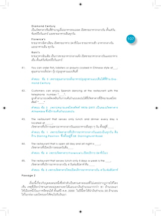 Diamond Century
        เป็นภัตตาคารจีนที่ชำนาญเรื่องอาหารทะเลสด เปิดขายอาหารกลางวัน ตั้งแต่วัน
        จันทร์ถึงวันเสาร์ และขายอาหารเย็นทุกวัน
        Florence’s                                                                    107
        ขายอาหารอิตาเลียน เปิดขายอาหาร 24 ชั่วโมง ขายอาหารเช้า อาหารกลางวัน
        และอาหารเย็น ทุกวัน
        Rani’s
        ขายอาหารอินเดีย เป็นการขายอาหารกลางแจ้ง เปิดขายอาหารกลางวันและอาหาร
        เย็น ตั้งแต่วันจันทร์ถึงวันเสาร์

41.     You can order fish, lobsters or prawns cooked in Chinese style at         .
        คุณสามารถสั่งปลา กุ้ง ปรุงสุกตามแบบจีนที่
        คำตอบ ข้อ 3 เพราะคุณสามารถสังอาหารปรุงสุกตามแบบจีนได้ทราน Dia-
                                    ่                         ่ี ้
        mond Century

42.     Customers can enjoy Spanish dancing at the restaurant with the
        telephone number “ ”.
        ลูกค้าสามารถเพลิดเพลินกับการเต้นรำแบบสเปนได้ที่ภัตตาคารที่มีหมายเลขโทร
        ศัพท์ “ ”
        คำตอบ ข้อ 3 เพราะหมายเลขโทรศัพท์ 9976-2977 เป็นของภัตตาคาร
        Alhambra ซึ่งมีการเต้นรำแบบสเปน

43.     The restaurant that serves only lunch and dinner every day is
        located at        .
        ภัตตาคารที่บริการเฉพาะอาหารกลางวันและอาหารเย็นทุก ๆ วัน ตั้งอยู่ที่
        คำตอบ ข้อ 1 เพราะภัตตาคารที่บริการอาหารกลางวันและเย็นทุกวัน คือ
        ร้าน Darling Pavilion ซึ่งตั้งอยู่ที่ 68 Darlinghurst Road
44.     The restaurant that is open all day and all night is .
        ภัตตาคารที่เปิดบริการตลอดวันคือ
        คำตอบ ข้อ 4 เพราะภัตตาคาร Florence’s เปิดบริการ 24 ชั่วโมง

45.   The restaurant that serves lunch only 4 days a week is the   .
      ภัตตาคารที่บริการอาหารกลางวัน 4 วันต่อสัปดาห์ คือ
      คำตอบ ข้อ 2 เพราะภัตตาคารไทยเปิดบริการอาหารกลางวัน 4 วัน ต่อสัปดาห์
Passage 2

       เรื่องนี้เกี่ยวกับบุคคลคนหนึ่งซึ่งทำตัวเป็นซานตาคลอสที่ไม่เคยปรากฏกายให้ใคร
เห็น เหตุที่เรียกว่าซานตาคลอสเพราะเขาได้แอบเอาเงินจำนวนมากกว่า 81 ล้านวอนมา
ให้เมืองหนึ่งในเกาหลีตอนใต้ ตั้งแต่ปี ค.ศ. 2000 ในปีนี้เขาได้นำเงินจำนวน 20 ล้านวอน
ใส่ในกล่อง และโทรบอกให้คนไปรับเงินมา
 
