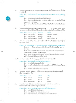 46.     The best headline for this news article would be... ขอนใหเลอกขาวพาดหวทดทสด
                                                                                                                                      ้ ้ี ้ ื ่       ั ่ี ี ่ี ุ
                                                                   สำหรับข่าวนี้
                                                                   คำตอบ ข้อ 1 เพราะเป็นการเน้นทีซานต้าผูลกลับได้กลับมา ซึงซานตาเป็นจุดทีสำคัญ
                                                                                                             ่       ้ ึ                    ่              ่
                                                                   ของเรื่อง
108                                                                         ข้อ 2 กล่องบรรจุเงินเป็นจุดเล็กของเรื่อง ไม่ใช่จุดเน้น
                                                                            ข้อ 3 เป็นการสรุปจำนวนเงินทีบริจาคทังหมด แต่ในข่าวระบุวาจำนวนเงินทีบริจาค
                                                                                                               ่         ้                      ่        ่
                                                                            นั้นมากกว่า 81 ล้านวอน
                                                                            ข้อ 4 กล่าวถึงเงินทีพบในทีจอดรถ ไม่ได้เน้นว่าเป็นเงินบริจาค แต่อาจเป็นเงินอะไร
                                                                                                 ่        ่
                                                                            ก็ได้
                                                           47.     The man who donated the money must be                                by people in the South
                                                                   Korean town. ข้อนีเน้นทีคำศัพท์ ซึงหมายถึงว่าคนทีบริจาคเงินเป็นทีเคารพนับถือของผูได้รบ
                                                                                         ้    ่         ่                    ่                ่              ้ ั
                                                                   คำตอบ ข้อ 1 looked up to หมายถึง                            นับถือ
                                                                            ข้อ 2 looked into               หมายถึง            ตรวจสอบ สอบสวน
                                                                            ข้อ 3 looked over               หมายถึง            ตรวจดู
                                                                            ข้อ 4 looked down to หมายถึง                       ดูถูก เหยียดหยาม
                                                           48.     Staff at a residents’ centre.... ประโยคนี้หมายถึงผู้ที่พบเงิน 20 ล้านวอนจากผู้ที่ไม่
                                                                   ประสงค์จะแสดงตัว
                                                                   คำตอบ ข้อ 3 found the 20 million won from the anonymous benefactor
                                                                            ข้อ 1 เงิน 81 ล้านวอนเป็นยอดเงินที่รับบริจาค แต่ที่คนไปพบนั้นเป็นจำนวน 20
                                                                            ล้านวอน
                                                                            ข้อ 2 ค้นพบกล่องใส่เงิน (ซึ่งในกล่องอาจจะไม่มีเงิน) ขณะจอดรถ ในข่าวบอกแต่
                                                                            เพียงว่าเจอเงินในที่จอดรถ ไม่ใช่ขณะจอดรถ
                                                                            ข้อ 4 เห็นผู้ชายบริจาคเงินไว้ที่จอดรถ ในข่าวไม่ได้บอกว่าเห็นผู้ชายวางเงินไว้
                                                                            แต่รู้จากโทรศัพท์ว่ามีเงินถูกวางไว้ในที่จอดรถ
                                                           49. “An anonymous benefactor” is ____. ข้อนี้ถามความหมายของคำศัพท์
                                                                   คำตอบ ข้อ 4 หมายถึง ผู้ที่ให้เงินโดยไม่เปิดเผยตนเอง
                                                                            ข้อ 1 หมายถึงผู้ที่ให้เงินแก่คนที่ไม่รู้จัก
                                                                            ข้อ 2 หมายถึง คนที่ให้เงินด้วยจุดมุ่งหมายให้ผู้รับนำไปใช้ให้เกิดประโยชน์ในทาง
                                                                            ที่ดี
                                                                            ข้อ 3 หมายถึง ผู้บริจาคที่ชอบให้เงินแก่องค์กร
 คู่ มื อ เ ต รี ย ม ส อ บ O - N E T ม. 6, G A T / P A T




                                                           50.    The verb “spotted” means... ข้อนี้ต้องการถามความหมายของคำศัพท์ spotted ซึ่ง
                                                                  เป็นคำกริยา แปลว่า “เห็น”
                                                                  คำตอบ ข้อ 1 seen                          แปลว่า             เห็น
                                                                            ข้อ 2 known                     แปลว่า             รู้จัก
                                                                            ข้อ 3 found                     แปลว่า             พบ
                                                                            ข้อ 4 discovered                แปลว่า             ค้นพบ
                                                           51.    Since the year 2000, a secret Santa                      in a South Korean town.
                                                                  ข้อนี้ต้องการให้เติมข้อมูลว่าซานต้าผู้ลึกลับทำอะไร
                                                                  คำตอบ ข้อ 4 ซานต้าได้บริจาคเงินมาแล้ว 10 ครั้ง ซึ่งตรงตามข่าว
                                                                            ข้อ 1 ในข่าวไม่ได้ให้ทุกวันคริสต์มาส
                                                                            ข้อ 2 ในข่าวไม่ได้กล่าวว่าใส่เงินในกล่องทุกครั้ง
                                                                            ข้อ 3 ในข่าวกล่าวว่าเงินบริจาคนั้นมีจำนวนมากกว่า 81 ล้านวอน
 