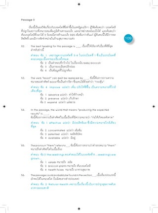 Passage 3

         เรองนเปนผลวจยเกยวกบบรอคโคลซงทำขนในสหรฐอเมรกา ผวจยคนพบวา บรอคโคลี
           ่ื ้ี ็    ิ ั ่ี ั         ี ่ึ ้ึ      ั     ิ ู้ ิ ั ้      ่
ที่ปลูกในสภาวะที่เหมาะสมเพิ่มภูมิต้านทานมะเร็ง และอาจฆ่าเซลล์มะเร็งได้ และค้นพบว่า
ต้นบรอคโคลีที่งอกได้ 3 วันจะมีสารต้านมะเร็ง SGS เข้มข้นกว่าต้นแก่ ผู้ค้นพบนี้ได้มีการจด
ลิขสิทธิ์ และมีการจัดจำหน่ายในร้านสุขภาพบางแห่ง                                           109
52.     The best heading for this passage is ___. เรื่องนี้ให้เลือกหัวเรื่องที่ดีที่สุด
        สำหรับข่าวนี้
        คำตอบ ข้อ 1 เพราะดูจากบรรทัดที่ 3-4 ในประโยคที่ 1 ซึ่งเป็นประโยคที่
        ครอบคลุมเนื้อหาของเรื่องทั้งหมด
                 ข้อ 2 เป็นคำตอบที่กว้างไป ในเรื่องเน้น baby broccoli
                 ข้อ 3 เป็นรายละเอียดปลีกย่อย
                 ข้อ 4 เป็นข้อมูลที่ไม่ถูกต้อง

53.     The verb “boost” can best be replaced by           . ข้อนี้ต้องการถามความ
        หมายของคำศัพท์ boost ซึ่งเป็นคำกริยา ซึ่งแทนได้ด้วยคำว่า “กระตุ้น”
        คำตอบ ข้อ 4 improve แปลว่า เพิ่ม ปรับให้ดีขึ้น เป็นความหมายที่ใกล้
        เคียงที่สุด
                  ข้อ 1 advance แปลว่า ทำให้ก้าวหน้า
                  ข้อ 2 preserve แปลว่า เก็บรักษา
                  ข้อ 3 expand แปลว่า แผ่ขยาย

54.     In the passage, the world that means “producing the expected
        results” is     .
        ข้อนี้ต้องการทราบถึงคำศัพท์ในเนื้อเรื่องที่มีความหมายว่า “ก่อให้เกิดผลดังคาด”
        คำตอบ ข้อ 1 effective แปลว่า มีประสิทธิผล ซึ่งมีความหมายใกล้เคียง
        ที่สุด
                  ข้อ 2 concentrated แปลว่า เข้มข้น
                  ข้อ 3 patented แปลว่า จดสิทธิบัตร
                  ข้อ 4 available แปลว่า มีอยู่

55.     The pronoun “them” refers to . ข้อนี้ต้องการทราบว่าคำสรรพนาม “them”
        หมายถึงคำศัพท์ใดในเนื้อเรื่อง
        คำตอบ ข้อ 3 the seedlings พบคำตอบได้ในบรรทัดที่ 9 ...seedlings are
        grown...
                ข้อ 1 salads หมายถึง สลัด
                ข้อ 2 broccoli plants หมายถึง ต้นบรอคโคลี
                ข้อ 4 health foods หมายถึง อาหารสุขภาพ
56.     The passage could probably be found in the section . เนื้อเรื่องประเภทนี้
        มักพบได้ในหมวดใด (ในนิตยสารต่างประเทศ)
        คำตอบ ข้อ 2 Natural Health เพราะเนื้อเรื่องนี้เน้นการบำรุงสุขภาพด้วย
        อาหารธรรมชาติ
 
