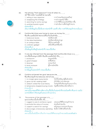 66.   The phrase “That approach” (line 8) refers to               .
                                                                 วลี “วิธีการนั้น” (บรรทัดที่ 8) หมายถึง
                                                                 1. setting a new objective                  การกำหนดวัตถุประสงค์ใหม่
                                                                 2. reapplying the strategy                  การนำกลยุทธ์มาใช้อีก
                                                                 3. searching for extra savings              การหาวิธีที่จะออมเงินให้ได้มากขึ้น
112                                                              4. working toward a goal                    การดำเนินการเพื่อไปสู่เป้าหมาย
                                                                 คำตอบคือ 4
                                                                 เป็นการอิงข้อมูลในเนือเรืองจากย่อหน้าที่ 1 และที่ 2 คือ การทำให้บรรลุเป้าหมายนันเอง
                                                                                       ้ ่                                                      ่

                                                           67.   Cynthia McIntyre was trying to save up money for                 .
                                                                 ซินเทีย แมคอินไทร์ พยายามที่จะเก็บเงินสำหรับ
                                                                 1. hardcover books                  หนังสือปกแข็ง
                                                                 2. the latest bestsellers           หนังสือขายดีเล่มล่าสุด
                                                                 3. an antique table                 โต๊ะโบราณตัวหนึ่ง
                                                                 4. a kitchen gadget                 เครื่องใช้ในครัวชิ้นหนึ่ง
                                                                 คำตอบคือ 3
                                                                 เป็นข้อมูลในที่อยู่ในย่อหน้าที่ 3 ของเนื้อเรื่อง

                                                           68.   It can be inferred from the passage that Cynthia McIntyre is a                  .
                                                                 จากเนื้อเรื่องอนุมานได้ว่า ซินเทีย แมคอินไทร์ เป็น
                                                                 1. bookworm                        หนอนหนังสือ
                                                                 2. great shopper                   นักซื้อตัวยง
                                                                 3. librarian                       บรรณารักษ์
                                                                 4. book reviewer                   ผู้วิจารณ์หนังสือ
                                                                 คำตอบคือ 1
                                                                 จากข้อมูลในย่อหน้าที่ 4 ของเนื้อเรื่อง

                                                           69.   Cynthia achieved her goal because she              .
                                                                 ซินเทียบรรลุเป้าหมายของเธอ เพราะว่าเธอ        .
                                                                 1. no longer gave away books            ไม่ให้หนังสือแก่ผู้อื่นอีกต่อไป
                                                                 2. gave up her reading habit            เลิกนิสัยการอ่านของเธอ
                                                                 3. seldom visited the local library     ไม่ค่อยได้ไปห้องสมุดในละแวกบ้าน
                                                                 4. temporarily stopped buying novels หยุดซื้อหนังสือนวนิยายชั่วคราว
 คู่ มื อ เ ต รี ย ม ส อ บ O - N E T ม. 6, G A T / P A T




                                                                 คำตอบคือ 4
                                                                 เพราะเป็นเหตุผลทีได้การตีความในเนือเรืองในย่อหน้าที่ 4 ประโยคที่ 5 ทีบอกว่า เธอไป
                                                                                   ่                 ้ ่                                 ่
                                                                 เอาหนังสือจากห้องสมุดในละแวกบ้านมาอ่าน

                                                           70.    The purpose of the passage is to .
                                                                 จุดประสงค์ของเนื้อเรื่องนี้คือ เพื่อ
                                                                 1. suggest a way to achieve a goal เสนอแนะวิธีที่จะบรรลุเป้าหมาย
                                                                 2. promote the value of money                  ส่งเสริมค่าของเงิน
                                                                 3. support a search for savings                สนับสนุนการแสวงหาเงินออม
                                                                 4. discourage unnecessary spending ยับยั้งการใช้จ่ายที่ไม่จำเป็น
                                                                 คำตอบคือ 1
                                                                 เพราะเนื้อเรื่องมีเนื้อหาเกี่ยวกับการแนะวิธีที่จะบรรลุเป้าหมายพร้อมยกตัวอย่าง
 
