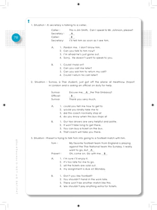 1. Situation : A secretary is talking to a caller.
                                                                            Caller :         This is Jim Smith. Can I speak to Mr. Johnson, please?
                                                                            Secretary :       A
78                                                                          Caller:           B
                                                                            Secretary: I’ll tell him as soon as I see him.
                                                                            A.      1.   Pardon me. I don’t know him.
                                                                                    2.   Can you talk to him now?
                                                                                    3.   I’m afraid he’s just gone out.
                                                                                    4.   Sorry. He doesn’t want to speak to you.
                                                                            B.      1.   Could I hold on?
                                                                                    2.   Can you call me later?
                                                                                    3.   Can you ask him to return my call?
                                                                                    4.   Could I return his call later?
                                                          2. Situation : Sunisa, a Thai student, just got off the plane at Heathrow Airport
                                                                         in London and is asking an official on duty for help.
                                                                            Sunisa:          Excuse me, A the Thai Embassy?
                                                                            Official:         B
                                                                            Sunisa:          Thank you very much.
                                                                            A.      1.   could you tell me how to get to
                                                                                    2.   would you kindly take me to
                                                                                    3.   did this coach normally stop at
                                                                                    4.   do you know when this bus stops at
                                                                            B.      1.   Our taxi drivers are very helpful and polite.
                                                                                    2.   It won’t take long to get there.
                                                                                    3.   You can buy a ticket on the bus.
                                                                                    4.   That coach will take you there.
                                                          3. Situation : Prasert is trying to talk Tom into going to a football match with him.
คู่ มื อ เ ต รี ย ม ส อ บ O - N E T ม. 6, G A T / P A T




                                                                             Tom :              My favorite football team from England is playing
                                                                                                against the Thai National team this Sunday. I really
                                                                                                want to go, but A
                                                                             Prasert :          Oh, come on. Go with me. B
                                                                             A.       1. I’m sure I’ll enjoy it.
                                                                                      2. it’s too late for me to go.
                                                                                      3. all the tickets are sold out.
                                                                                      4. my assignment is due on Monday.
                                                                            B.      1.   Don’t you like football?
                                                                                    2.   You shouldn’t hand in the work late.
                                                                                    3.   There won’t be another match like this.
                                                                                    4.   We shouldn’t pay anything extra for tickets.
 