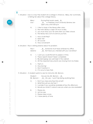 7. Situation : Usa is a new Thai student at a college in America. Mary, her roommate,
                                                                         is telling her about the college library.
                                                                           Mary :             During final exam week, A
80                                                                         Usa :                 B In Thailand, most university libraries are
                                                                                              open only until 8.00 p.m.
                                                                            A.       1. I like to study in the library after class.
                                                                                     2. the main library is open 24 hours a day.
                                                                                     3. you must show your ID card when you take a book.
                                                                                     4. the library has a lot of science journals.
                                                                            B.       1. How could they?
                                                                                     2. Dear me!
                                                                                     3. Of course!
                                                                                     4. How convenient!
                                                          8. Situation : Paul is telling Weena about his problem.
                                                                            Paul :              A Someone must have entered my office.
                                                                            Weena:               B But have you checked with your secretary?
                                                                           A.      1. I wish you could find all my papers in time.
                                                                                   2. These reports haven’t been completed.
                                                                                   3. My belongings are well kept in the cabinet.
                                                                                   4. All the important documents are missing from my folder.
                                                                            B.     1. That’s it.
                                                                                   2. How boring!
                                                                                   3. Don’t mention it.
                                                                                   4. I’m sorry to hear that.
                                                          9. Situation : A student wants to see his instructor, Mr. Benson.
                                                                            Student :       Excuse me, Mr. Benson. A
                                                                            Mr. Benson : B Oh, yes. I won’t be doing anything then.
                                                                            A.     1. Don’t you have any free time at all?
                                                                                   2. What time will you be free ?
คู่ มื อ เ ต รี ย ม ส อ บ O - N E T ม. 6, G A T / P A T




                                                                                   3. I wonder if you would be available at two this afternoon.
                                                                                   4. Would you mind if I came to see you when you are available?
                                                                            B.     1. Please do.
                                                                                   2. Let me see.
                                                                                   3. Please take a look.
                                                                                   4. I have plenty of time.
 