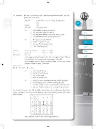 10. Situation : Mr. Hill is returning Supa’s writing assignment to her. He has
                given her an A for it.
                  Mr. Hill :         Supa, here is your writing assignment.
                                      A                                             81
                  Supa:               B
                  Mr. Hill:          You deserve it.
                  A.       1. Try to keep up with your work.
                           2. Did anybody help you do it?
                           3. You have to spend a lot more time on this.                 01
                  B.
                           4. You’ve really done a very good job!
                           1. Are you sure you like it?
                                                                                         02
                           2. That’s very kind of you.
                           3. It is a difficult assignment.
                                                                                         03
                           4. I don’t believe you!                                       04
Part 2 :
A.
                Writing Ability
                Writing
                                         (Nos. 11 – 30)
                                         (Nos. 11 – 20)                                  05
Directions:     Choose
                1. the appropriate choice for the first missing part (Item A) and        06
                2. the choice for the second missing part (Item B).
                Both answers (Item A and Item B) must be correct and make
                sense in order to gain ONE mark.
Example :
No. 0. The man A       B .
             A.       1. sat in the first row
                      2. sitting in the first row
                      3. sits in row one
                      4. may sit in row one
                B.    1. wants to draw pictures with the visited lecturer
                      2. is drawing a picture of the visiting lecturer
                      3. has the ability to draw pictures of visited lecturers
                      4. always likes to draw pictures by visiting lecturers
The correct answers are A2 and B2. Therefore, you must darken the circle
under number 2 for Item A and darken the circle under number 2 for Item
B as follows:
                                    1 2 3 4
                         0. A.
                              B.
                         1. A.
                              B.
                         2. A.
                              B.
                Now start to work on the following questions.
 