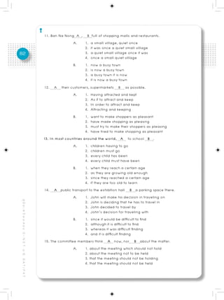 11. Ban Na Nong A , B full of shopping malls and restaurants.
                                                                          A.     1. a small village, quiet once
                                                                                 2. it was once a quiet small village
82                                                                               3. a quiet small village once it was
                                                                                 4. once a small quiet village
                                                                          B.     1. now a busy town
                                                                                 2. is now a busy town
                                                                                 3. a busy town it is now
                                                                                 4. it is now a busy town
                                                          12. A their customers, supermarkets B as possible.
                                                                          A.     1. Having attracted and kept
                                                                                 2. As if to attract and keep
                                                                                 3. In order to attract and keep
                                                                                 4. Attracting and keeping
                                                                          B.     1. want to make shoppers as pleasant
                                                                                 2. have made shopping as pleasing
                                                                                 3. must try to make their shoppers as pleasing
                                                                                 4. have tried to make shopping as pleasant
                                                          13. In most countries around the world, A to school B .
                                                                          A.     1. children having to go
                                                                                 2. children must go
                                                                                 3. every child has been
                                                                                 4. every child must have been
                                                                          B.     1. when they reach a certain age
                                                                                 2. as they are growing old enough
                                                                                 3. since they reached a certain age
                                                                                 4. if they are too old to learn
                                                          14. A public transport to the exhibition hall B a parking space there.
                                                                          A.     1. John will make his decision in traveling on
                                                                                 2. John is deciding that he has to travel in
คู่ มื อ เ ต รี ย ม ส อ บ O - N E T ม. 6, G A T / P A T




                                                                                 3. John decided to travel by
                                                                                 4. John’s decision for traveling with
                                                                          B.     1. since it would be difficult to find
                                                                                 2. although it is difficult to find
                                                                                 3. whereas it was difficult finding
                                                                                 4. and it is difficult finding
                                                          15. The committee members think A now, nor B about the matter.
                                                                          A.     1. about the meeting which should not hold
                                                                                 2. about the meeting not to be held
                                                                                 3. that the meeting should not be holding
                                                                                 4. that the meeting should not be held
 
