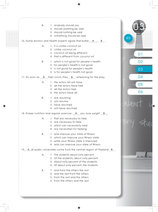 B.       1. anybody should say
                        2. should anything be said
                        3. should nothing be said
                        4. something should be said
                                                                            83
16. Some doctors and health experts agree that butter, A , B .
                  A.    1. it is unlike coconut oil
                        2. unlike coconut oil
                        3. coconut oil being different
                        4. that is different from coconut oil                    01
                  B.    1. which is not good for people’s health
                        2. for people’s health is not good
                                                                                 02
                        3. is not good for people’s health
                        4. is for people’s health not good
                                                                                 03
17. As soon as A their lunch, they B rehearsing for the play.                    04
                  A.    1. the actors all will have
                        2. all the actors have had                               05
                        3. all the actors had
                        4. the actors have all                                   06
                  B.    1. are resuming
                        2. will resume
                        3. have resumed
                        4. will have resumed
18. Proper nutrition and regular exercise A you lose weight B .
                  A.    1. that are necessary to help
                        2. are necessary to help
                        3. which can necessarily help
                        4. are necessities for helping
                  B.    1. and improve your state of fitness
                        2. which can improve your fitness state
                        3. while your fitness state is improved
                        4. and can improve your state of fitness
19. A at public universities come from the central region of Thailand B .
                  A.    1. The students about sixty percent
                        2. Of the students, about sixty percent
                        3. About sixty percent of the students
                        4. Of about sixty percent, the students
                  B.    1. and from the others the rest
                        2. and the rest from the others
                        3. from the rest and the others
                        4. from the others and the rest
 