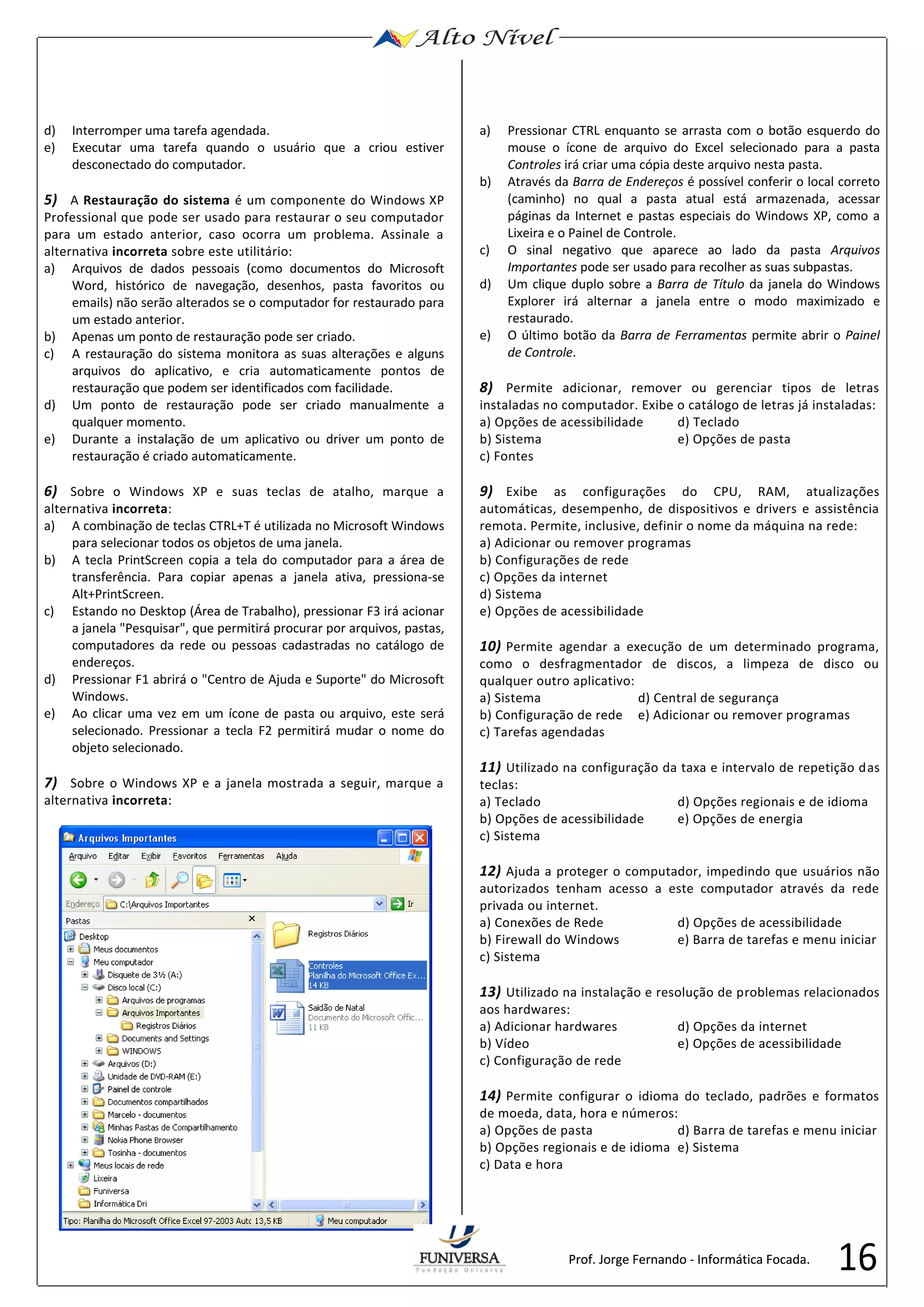 16 
d) Interromper uma tarefa agendada. 
e) Executar uma tarefa quando o usuário que a criou estiver 
desconectado do computador. 
5) A Restauração do sistema é um componente do Windows XP 
Professional que pode ser usado para restaurar o seu computador 
para um estado anterior, caso ocorra um problema. Assinale a 
alternativa incorreta sobre este utilitário: 
a) Arquivos de dados pessoais (como documentos do Microsoft 
Word, histórico de navegação, desenhos, pasta favoritos ou 
emails) não serão alterados se o computador for restaurado para 
um estado anterior. 
b) Apenas um ponto de restauração pode ser criado. 
c) A restauração do sistema monitora as suas alterações e alguns 
arquivos do aplicativo, e cria automaticamente pontos de 
restauração que podem ser identificados com facilidade. 
d) Um ponto de restauração pode ser criado manualmente a 
qualquer momento. 
e) Durante a instalação de um aplicativo ou driver um ponto de 
restauração é criado automaticamente. 
6) Sobre o Windows XP e suas teclas de atalho, marque a 
alternativa incorreta: 
a) A combinação de teclas CTRL+T é utilizada no Microsoft Windows 
para selecionar todos os objetos de uma janela. 
b) A tecla PrintScreen copia a tela do computador para a área de 
transferência. Para copiar apenas a janela ativa, pressiona-se 
Alt+PrintScreen. 
c) Estando no Desktop (Área de Trabalho), pressionar F3 irá acionar 
a janela "Pesquisar", que permitirá procurar por arquivos, pastas, 
computadores da rede ou pessoas cadastradas no catálogo de 
endereços. 
d) Pressionar F1 abrirá o "Centro de Ajuda e Suporte" do Microsoft 
Windows. 
e) Ao clicar uma vez em um ícone de pasta ou arquivo, este será 
selecionado. Pressionar a tecla F2 permitirá mudar o nome do 
objeto selecionado. 
7) Sobre o Windows XP e a janela mostrada a seguir, marque a 
alternativa incorreta: 
a) Pressionar CTRL enquanto se arrasta com o botão esquerdo do 
mouse o ícone de arquivo do Excel selecionado para a pasta 
Controles irá criar uma cópia deste arquivo nesta pasta. 
b) Através da Barra de Endereços é possível conferir o local correto 
(caminho) no qual a pasta atual está armazenada, acessar 
páginas da Internet e pastas especiais do Windows XP, como a 
Lixeira e o Painel de Controle. 
c) O sinal negativo que aparece ao lado da pasta Arquivos 
Importantes pode ser usado para recolher as suas subpastas. 
d) Um clique duplo sobre a Barra de Título da janela do Windows 
Explorer irá alternar a janela entre o modo maximizado e 
restaurado. 
e) O último botão da Barra de Ferramentas permite abrir o Painel 
de Controle. 
8) Permite adicionar, remover ou gerenciar tipos de letras 
instaladas no computador. Exibe o catálogo de letras já instaladas: 
a) Opções de acessibilidade d) Teclado 
b) Sistema e) Opções de pasta 
c) Fontes 
9) Exibe as configurações do CPU, RAM, atualizações 
automáticas, desempenho, de dispositivos e drivers e assistência 
remota. Permite, inclusive, definir o nome da máquina na rede: 
a) Adicionar ou remover programas 
b) Configurações de rede 
c) Opções da internet 
d) Sistema 
e) Opções de acessibilidade 
10) Permite agendar a execução de um determinado programa, 
como o desfragmentador de discos, a limpeza de disco ou 
qualquer outro aplicativo: 
a) Sistema d) Central de segurança 
b) Configuração de rede e) Adicionar ou remover programas 
c) Tarefas agendadas 
11) Utilizado na configuração da taxa e intervalo de repetição das 
teclas: 
a) Teclado d) Opções regionais e de idioma 
b) Opções de acessibilidade e) Opções de energia 
c) Sistema 
12) Ajuda a proteger o computador, impedindo que usuários não 
autorizados tenham acesso a este computador através da rede 
privada ou internet. 
a) Conexões de Rede d) Opções de acessibilidade 
b) Firewall do Windows e) Barra de tarefas e menu iniciar 
c) Sistema 
13) Utilizado na instalação e resolução de problemas relacionados 
aos hardwares: 
a) Adicionar hardwares d) Opções da internet 
b) Vídeo e) Opções de acessibilidade 
c) Configuração de rede 
14) Permite configurar o idioma do teclado, padrões e formatos 
de moeda, data, hora e números: 
a) Opções de pasta d) Barra de tarefas e menu iniciar 
b) Opções regionais e de idioma e) Sistema 
c) Data e hora 
Prof. Jorge Fernando - Informática Focada. 
 