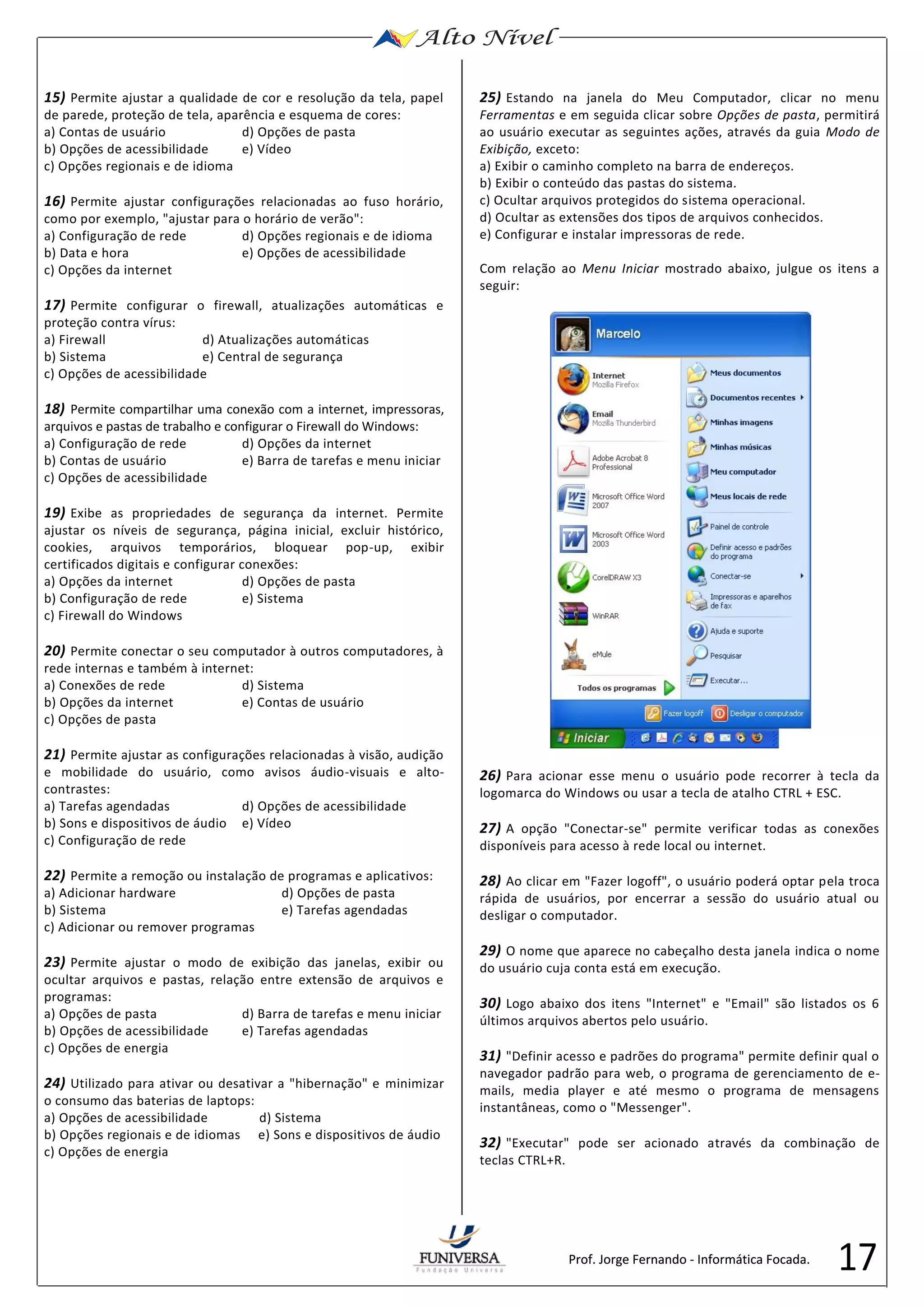 17 
15) Permite ajustar a qualidade de cor e resolução da tela, papel 
de parede, proteção de tela, aparência e esquema de cores: 
a) Contas de usuário d) Opções de pasta 
b) Opções de acessibilidade e) Vídeo 
c) Opções regionais e de idioma 
16) Permite ajustar configurações relacionadas ao fuso horário, 
como por exemplo, "ajustar para o horário de verão": 
a) Configuração de rede d) Opções regionais e de idioma 
b) Data e hora e) Opções de acessibilidade 
c) Opções da internet 
17) Permite configurar o firewall, atualizações automáticas e 
proteção contra vírus: 
a) Firewall d) Atualizações automáticas 
b) Sistema e) Central de segurança 
c) Opções de acessibilidade 
18) Permite compartilhar uma conexão com a internet, impressoras, 
arquivos e pastas de trabalho e configurar o Firewall do Windows: 
a) Configuração de rede d) Opções da internet 
b) Contas de usuário e) Barra de tarefas e menu iniciar 
c) Opções de acessibilidade 
19) Exibe as propriedades de segurança da internet. Permite 
ajustar os níveis de segurança, página inicial, excluir histórico, 
cookies, arquivos temporários, bloquear pop-up, exibir 
certificados digitais e configurar conexões: 
a) Opções da internet d) Opções de pasta 
b) Configuração de rede e) Sistema 
c) Firewall do Windows 
20) Permite conectar o seu computador à outros computadores, à 
rede internas e também à internet: 
a) Conexões de rede d) Sistema 
b) Opções da internet e) Contas de usuário 
c) Opções de pasta 
21) Permite ajustar as configurações relacionadas à visão, audição 
e mobilidade do usuário, como avisos áudio-visuais e alto-contrastes: 
a) Tarefas agendadas d) Opções de acessibilidade 
b) Sons e dispositivos de áudio e) Vídeo 
c) Configuração de rede 
22) Permite a remoção ou instalação de programas e aplicativos: 
a) Adicionar hardware d) Opções de pasta 
b) Sistema e) Tarefas agendadas 
c) Adicionar ou remover programas 
23) Permite ajustar o modo de exibição das janelas, exibir ou 
ocultar arquivos e pastas, relação entre extensão de arquivos e 
programas: 
a) Opções de pasta d) Barra de tarefas e menu iniciar 
b) Opções de acessibilidade e) Tarefas agendadas 
c) Opções de energia 
24) Utilizado para ativar ou desativar a "hibernação" e minimizar 
o consumo das baterias de laptops: 
a) Opções de acessibilidade d) Sistema 
b) Opções regionais e de idiomas e) Sons e dispositivos de áudio 
c) Opções de energia 
25) Estando na janela do Meu Computador, clicar no menu 
Ferramentas e em seguida clicar sobre Opções de pasta, permitirá 
ao usuário executar as seguintes ações, através da guia Modo de 
Exibição, exceto: 
a) Exibir o caminho completo na barra de endereços. 
b) Exibir o conteúdo das pastas do sistema. 
c) Ocultar arquivos protegidos do sistema operacional. 
d) Ocultar as extensões dos tipos de arquivos conhecidos. 
e) Configurar e instalar impressoras de rede. 
Com relação ao Menu Iniciar mostrado abaixo, julgue os itens a 
seguir: 
26) Para acionar esse menu o usuário pode recorrer à tecla da 
logomarca do Windows ou usar a tecla de atalho CTRL + ESC. 
27) A opção "Conectar-se" permite verificar todas as conexões 
disponíveis para acesso à rede local ou internet. 
28) Ao clicar em "Fazer logoff", o usuário poderá optar pela troca 
rápida de usuários, por encerrar a sessão do usuário atual ou 
desligar o computador. 
29) O nome que aparece no cabeçalho desta janela indica o nome 
do usuário cuja conta está em execução. 
30) Logo abaixo dos itens "Internet" e "Email" são listados os 6 
últimos arquivos abertos pelo usuário. 
31) "Definir acesso e padrões do programa" permite definir qual o 
navegador padrão para web, o programa de gerenciamento de e-mails, 
media player e até mesmo o programa de mensagens 
instantâneas, como o "Messenger". 
32) "Executar" pode ser acionado através da combinação de 
teclas CTRL+R. 
Prof. Jorge Fernando - Informática Focada. 
 