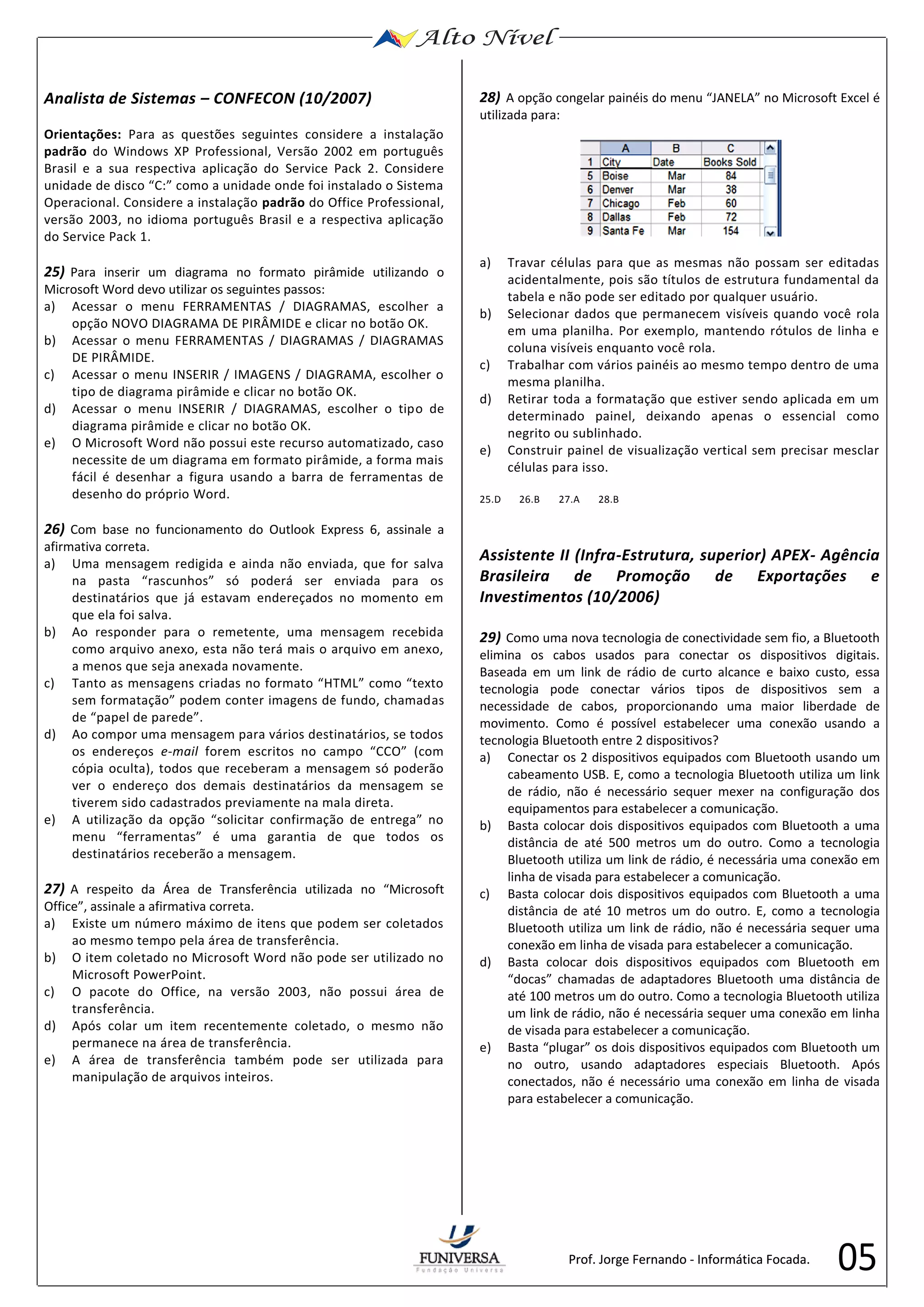 05 
Analista de Sistemas – CONFECON (10/2007) 
Orientações: Para as questões seguintes considere a instalação 
padrão do Windows XP Professional, Versão 2002 em português 
Brasil e a sua respectiva aplicação do Service Pack 2. Considere 
unidade de disco “C:” como a unidade onde foi instalado o Sistema 
Operacional. Considere a instalação padrão do Office Professional, 
versão 2003, no idioma português Brasil e a respectiva aplicação 
do Service Pack 1. 
25) Para inserir um diagrama no formato pirâmide utilizando o 
Microsoft Word devo utilizar os seguintes passos: 
a) Acessar o menu FERRAMENTAS / DIAGRAMAS, escolher a 
opção NOVO DIAGRAMA DE PIRÂMIDE e clicar no botão OK. 
b) Acessar o menu FERRAMENTAS / DIAGRAMAS / DIAGRAMAS 
DE PIRÂMIDE. 
c) Acessar o menu INSERIR / IMAGENS / DIAGRAMA, escolher o 
tipo de diagrama pirâmide e clicar no botão OK. 
d) Acessar o menu INSERIR / DIAGRAMAS, escolher o tipo de 
diagrama pirâmide e clicar no botão OK. 
e) O Microsoft Word não possui este recurso automatizado, caso 
necessite de um diagrama em formato pirâmide, a forma mais 
fácil é desenhar a figura usando a barra de ferramentas de 
desenho do próprio Word. 
26) Com base no funcionamento do Outlook Express 6, assinale a 
afirmativa correta. 
a) Uma mensagem redigida e ainda não enviada, que for salva 
na pasta “rascunhos” só poderá ser enviada para os 
destinatários que já estavam endereçados no momento em 
que ela foi salva. 
b) Ao responder para o remetente, uma mensagem recebida 
como arquivo anexo, esta não terá mais o arquivo em anexo, 
a menos que seja anexada novamente. 
c) Tanto as mensagens criadas no formato “HTML” como “texto 
sem formatação” podem conter imagens de fundo, chamadas 
de “papel de parede”. 
d) Ao compor uma mensagem para vários destinatários, se todos 
os endereços e-mail forem escritos no campo “CCO” (com 
cópia oculta), todos que receberam a mensagem só poderão 
ver o endereço dos demais destinatários da mensagem se 
tiverem sido cadastrados previamente na mala direta. 
e) A utilização da opção “solicitar confirmação de entrega” no 
menu “ferramentas” é uma garantia de que todos os 
destinatários receberão a mensagem. 
27) A respeito da Área de Transferência utilizada no “Microsoft 
Office”, assinale a afirmativa correta. 
a) Existe um número máximo de itens que podem ser coletados 
ao mesmo tempo pela área de transferência. 
b) O item coletado no Microsoft Word não pode ser utilizado no 
Microsoft PowerPoint. 
c) O pacote do Office, na versão 2003, não possui área de 
transferência. 
d) Após colar um item recentemente coletado, o mesmo não 
permanece na área de transferência. 
e) A área de transferência também pode ser utilizada para 
manipulação de arquivos inteiros. 
28) A opção congelar painéis do menu “JANELA” no Microsoft Excel é 
utilizada para: 
a) Travar células para que as mesmas não possam ser editadas 
acidentalmente, pois são títulos de estrutura fundamental da 
tabela e não pode ser editado por qualquer usuário. 
b) Selecionar dados que permanecem visíveis quando você rola 
em uma planilha. Por exemplo, mantendo rótulos de linha e 
coluna visíveis enquanto você rola. 
c) Trabalhar com vários painéis ao mesmo tempo dentro de uma 
mesma planilha. 
d) Retirar toda a formatação que estiver sendo aplicada em um 
determinado painel, deixando apenas o essencial como 
negrito ou sublinhado. 
e) Construir painel de visualização vertical sem precisar mesclar 
células para isso. 
25.D 26.B 27.A 28.B 
Assistente II (Infra-Estrutura, superior) APEX- Agência 
Brasileira de Promoção de Exportações e 
Investimentos (10/2006) 
29) Como uma nova tecnologia de conectividade sem fio, a Bluetooth 
elimina os cabos usados para conectar os dispositivos digitais. 
Baseada em um link de rádio de curto alcance e baixo custo, essa 
tecnologia pode conectar vários tipos de dispositivos sem a 
necessidade de cabos, proporcionando uma maior liberdade de 
movimento. Como é possível estabelecer uma conexão usando a 
tecnologia Bluetooth entre 2 dispositivos? 
a) Conectar os 2 dispositivos equipados com Bluetooth usando um 
cabeamento USB. E, como a tecnologia Bluetooth utiliza um link 
de rádio, não é necessário sequer mexer na configuração dos 
equipamentos para estabelecer a comunicação. 
b) Basta colocar dois dispositivos equipados com Bluetooth a uma 
distância de até 500 metros um do outro. Como a tecnologia 
Bluetooth utiliza um link de rádio, é necessária uma conexão em 
linha de visada para estabelecer a comunicação. 
c) Basta colocar dois dispositivos equipados com Bluetooth a uma 
distância de até 10 metros um do outro. E, como a tecnologia 
Bluetooth utiliza um link de rádio, não é necessária sequer uma 
conexão em linha de visada para estabelecer a comunicação. 
d) Basta colocar dois dispositivos equipados com Bluetooth em 
“docas” chamadas de adaptadores Bluetooth uma distância de 
até 100 metros um do outro. Como a tecnologia Bluetooth utiliza 
um link de rádio, não é necessária sequer uma conexão em linha 
de visada para estabelecer a comunicação. 
e) Basta “plugar” os dois dispositivos equipados com Bluetooth um 
no outro, usando adaptadores especiais Bluetooth. Após 
conectados, não é necessário uma conexão em linha de visada 
para estabelecer a comunicação. 
Prof. Jorge Fernando - Informática Focada. 
 