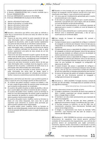 11 
I. A fórmula =MÁXIMO(C4:C8;B4) resultará em R$ 67.900,00. 
II. A fórmula =SOMA(D4;(D5-D6)) terá o mesmo resultado que a 
fórmula =SOMA(D4;D5-D6)). 
III. A fórmula =MÉDIA(D4;D7) resultará em R$ 3.550,00. 
IV. A fórmula =MÍNIMO(B4:C9) resultará em R$ 56.700,00. 
a) Apenas a afirmativa IV está errada. 
b) Apenas as afirmativas I e III estão certas. 
c) Apenas a afirmativa II está errada. 
d) Apenas a afirmativa IV está certa. 
e) Apenas a afirmativa II está certa. 
60) Assinale a alternativa que define como pode ser definido e 
quais são as características da barra de status do editor de texto 
Microsoft Word: 
a) Trata-se de uma área vertical na parte esquerda da tela que 
exibe informações sobre a visualização da estrutura de cada 
parágrafo do documento, onde se pode localizar rapidamente 
uma parte do texto através de um link direto à parte do texto. 
b) Trata-se de uma área vertical na parte esquerda da tela que 
exibe informações sobre a visualização da estrutura de tópicos 
(títulos e subtítulos definidos) do documento, onde se pode 
localizar rapidamente uma parte do texto através de um link 
direto à parte do texto. 
c) Trata-se de uma barra horizontal na parte superior da tela que 
exibe ícones de atalho para menus de forma direta, sem precisar 
navegar pela barra de menus, possibilitando maior facilidade de 
acesso aos principais comandos do editor de texto. 
d) Trata-se de uma barra horizontal na parte inferior da tela que 
exibe informações sobre a condição atual do programa, como a 
situação de itens da janela, o andamento da tarefa atual ou as 
informações sobre determinados itens selecionados. 
e) Trata-se de uma barra horizontal na parte direita da tela que 
exibe informações dos vários tipos de design, layout e 
formatação de estilos que podem ser utilizados para otimizar e 
facilitar o acesso às características essenciais destes comandos. 
61) Assinale a alternativa que descreve o que acontece quando se 
utiliza a opção de menu de proteger planilha do Microsoft Excel: 
a) Os usuários não podem visualizar o arquivo de trabalho, a não 
ser que a opção do gerenciador de arquivos esteja marcada para 
que os arquivos ocultos possam ser visualizados. 
b) Os usuários não podem visualizar os dados da planilha, a não ser 
que o usuário digite uma senha no momento de abrir o arquivo. 
c) Os usuários não podem inserir, modificar, excluir ou formatar os 
dados em uma célula bloqueada. No entanto, pode-se especificar 
quais elementos da planilha os usuários terão permissão para 
alterar quando a mesma estiver protegida. 
d) Os usuários não podem inserir, modificar, excluir ou formatar os 
dados em uma célula bloqueada, bem como não se pode 
especificar quais elementos os usuários terão permissão par 
alterar quando a planilha estiver desprotegida. 
e) Os usuários podem inserir, modificar, excluir ou formatar os 
dados de uma célula bloqueada, somente por intermédio de uma 
senha de gravação definida pelo usuário na opção de salvamento 
do arquivo. 
62) Quando se visita (navega por) um site seguro utilizando-se o 
browser de navegação Internet Explorer (versão 6.0) e este site é 
classificado como seguro, o que caracteriza esta operação? 
a) Um menu pop-up é imediatamente apresentado para o usuário, 
caracterizando que o site é seguro. 
b) O site envia um arquivo (cookie) para que o usuário autorize o 
download, o que garante que o site é seguro, além de ser exibido 
um ícone de bloqueio na barra de ferramentas. 
c) O sistema envia automaticamente um certificado (atestado de 
segurança) para o usuário e é exibido um ícone de bloqueio na 
barra de status. 
d) O site dá um aviso solicitando que o usuário autorize o ingresso. 
e) Nenhum aviso é visivelmente apresentado, a não ser que o 
usuário possua um certificado digital. 
63) Com relação ao browser de navegação IE6, assinale a 
alternativa correta: 
a) O próprio browser possui a capacidade de configurar o ambiente 
de navegação na Internet para bloquear menus do tipo pop-up, 
independente da instalação de um software instado no sistema 
operacional. 
b) O próprio browser possui a capacidade de configurar o ambiente 
de navegação na Internet para bloquear menus do tipo pop-up, 
desde que seja instalado um software anti-vírus de proteção no 
sistema operacional com estas características. 
c) O próprio browser possui a capacidade de configurar o ambiente 
de navegação na Internet para bloquear menus do tipo pop-up, 
mas não é recomendável desativar esses tipos de menus, por se 
tratar de uma facilidade de navegação na configuração de 
segurança de cada site. 
d) O próprio browser não possui a capacidade de configurar o 
ambiente de navegação na Internet para bloquear menus do tipo 
pop-up, uma vez que esta característica é própria de softwares 
de anti-vírus adquiridos ou baixados gratuitamente pela Internet. 
e) Os menus do tipo pop não podem ser evitados e bloqueados por 
se tratar de uma ferramenta essencial de navegação e 
configuração do browser de navegação 
64) Assistente II - APEX (10/2006) “O Google anunciou a compra do 
YouTube, por US$ 1,65 bilhão. A transação deve ser concluída no fim do 
ano, segundo as empresas.” 
(Jornal Folha de São Paulo, 10 de outubro de 2006, capa). 
Assinale a alternativa correta em relação ao tema. 
a) O Google é atualmente a ferramenta de busca mais popular da 
Web e também responsável por serviços populares como o 
Orkut, o Google Maps e o Gmail. 
b) O YouTube é um sítio criado exclusivamente para exposição de 
vídeos de propaganda. 
c) Os serviços de vídeo do YouTube são feitos mediante o 
pagamento de assinatura mensal, à semelhança das TVs a cabo. 
d) O YouTube começou na Califórnia, no ano de 1990, mas só 
recentemente conquistou fama internacional, facilitado pelo 
avanço da tecnologia wireless. 
e) O Google é o representante mais ilustre da chamada “velha 
economia”, cujas empresas têm alto valor de compra e uso 
intensivo de mão-de-obra. 
65) Assistente II - APEX (10/2006) Ao contratar uma empresa para 
fornecimento de copiadoras, essa deverá garantir perfeitas 
condições de funcionamento dos equipamentos, cujo controle das 
garantias deverá ser acompanhado pelo órgão contratante. 
Entretanto, algumas tarefas relacionadas à manutenção e correto 
uso dos equipamentos, são de responsabilidade do operador, tais 
como: 
Prof. Jorge Fernando - Informática Focada. 
 