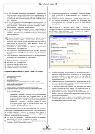 14 
c) É uma tecnologia desenvolvida para garantir a integridade de 
documentos em forma eletrônica, bem como para possibilitar a 
realização de transações eletrônicas seguras, não garantindo a 
autenticidade dos documentos nem possuindo validade jurídica 
até o momento. 
d) É uma tecnologia desenvolvida para garantir a autenticidade e a 
validade jurídica de documentos em forma eletrônica, bem como 
para possibilitar a realização de transações eletrônicas seguras, 
não garantindo a integridade dos documentos. 
e) É uma tecnologia desenvolvida para garantir a autenticidade, a 
integridade e a validade jurídica de documentos em forma 
eletrônica, bem como para possibilitar a realização de transações 
eletrônicas seguras. 
76) Analise as afirmativas relacionadas ao uso de softwares livres 
e softwares em domínio público e assinale a alternativa correta. 
I. O software livre, quando utilizado em combinação com licenças 
típicas (como as licenças GPL e BSD), garante a autoria do 
desenvolvedor ou da organização. 
II. A liberdade de copiar, modificar e redistribuir software livre 
depende de que este seja gratuito. 
III. Um software em domínio público torna-se um bem disponível 
para toda a comunidade, garantindo a autoria da propriedade do 
programa. 
IV. Torna-se necessária a autorização do autor ou do distribuidor de 
um software para que ele possa ser redistribuído. 
a) Todas as afirmativas estão erradas. 
b) Há apenas uma afirmativa certa. 
c) Há apenas duas afirmativas certas. 
d) Há apenas três afirmativas certas. 
e) Todas as afirmativas estão erradas. 
Cargo 401 - Perito Médico-Legista - PCDF – (03/2008) 
Edital 
1. Sistema Operacional Windows XP. 
2. Microsoft Word 2003. 
3. Microsoft Excel 2003. 
4. Microsoft PowerPoint 2003. 
5. Conceitos de organização e de gerenciamento de arquivos, pastas e programas. 
6. Conceitos, serviços e tecnologias relacionados à intranet, internet e a correio eletrônico. 
7. Internet Explorer 6 e Outlook Express 6. 
8. Noções relativas a softwares livres. 
9. Noções de hardware e de software para o ambiente de microinformática. 
10. Conceitos e procedimentos de proteção e segurança para segurança da informação. 
11. Procedimentos, aplicativos e dispositivos para armazenamento de dados e para realização 
de cópia de segurança (backup). 
Orientações: Considere a instalação padrão do Windows XP 
Professional, versão 2003 em Português Brasil e a sua 
respectiva aplicação do Service Pack 2. Considere a unidade 
de disco “C:” como a unidade em que foi instalado o Sistema 
Operacional. Considere a instalação padrão do Office 
Professional, versão 2003, no idioma Português Brasil e a 
respectiva aplicação do Service Pack 1. 
77) Quanto ao funcionamento do Internet Explorer 6.0, considere 
que todas as conexões de estão devidamente configuradas e que 
há conexão disponível à Internet no momento. Com relação à 
figura abaixo, obtida do menu “Ferramentas - Opções da 
Internet”, assinale a alternativa correta. 
a) No botão “Acessibilidade...” é possível configurar o navegador 
para utilizar uma folha de estilo própria do usuário. 
b) A pasta utilizada para armazenar os arquivos temporários da 
Internet é definida somente pelo sistema. 
c) Se for pressionado o botão “Usar padrão”, o Internet Explorer 
será considerado o programa-padrão para navegação na 
Internet. 
d) Cookies são arquivos considerados suspeitos de possuírem vírus. 
e) Os arquivos temporários da Internet são gerenciados pelo 
Internet Explorer sem a utilização de recurso do disco rígido do 
computador. 
78) Utilizando-se o Microsoft Word 2003, é possível se 
configurarem diversas formas de impressão. De acordo com essas 
possibilidades disponibilizadas, e com o auxílio da imagem a 
seguir, assinale a alternativa incorreta. 
a) Quando se imprime um documento em qualidade rascunho, o 
Microsoft Word não imprime a formatação ou a maioria dos 
elementos gráficos, o que pode tornar a impressão do 
documento mais rápida. Algumas impressoras não oferecem 
suporte a essa opção. 
b) Quando se imprime um documento em um arquivo em vez de 
em uma impressora, ele é salvo em um formato que pode ser 
usado por uma impressora diferente. 
c) O Microsoft Word pode imprimir um documento na ordem 
inversa, iniciando na última página. Esta opção não deve ser 
selecionada se se estiver imprimindo um envelope. 
d) Para imprimir uma cópia completa do documento antes que a 
primeira página da próxima cópia seja impressa, deve-se marcar 
a caixa de seleção Agrupar. 
e) Quando se imprime um arquivo, o Microsoft Word não preserva 
as informações como, por exemplo, quebras de página, quebras 
de linha e o espaçamento entre as fontes. 
Prof. Jorge Fernando - Informática Focada. 
 