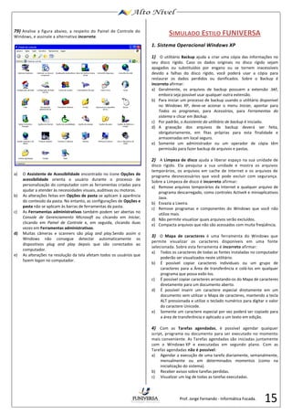15 
79) Analise a figura abaixo, a respeito do Painel de Controle do 
Windows, e assinale a alternativa incorreta. 
a) O Assistente de Acessibilidade encontrado no ícone Opções de 
acessibilidade orienta o usuário durante o processo de 
personalização do computador com as ferramentas criadas para 
ajudar a atender às necessidades visuais, auditivas ou motoras. 
b) As alterações feitas em Opções de pasta se aplicam à aparência 
do conteúdo da pasta. No entanto, as configurações de Opções e 
pasta não se aplicam às barras de ferramentas da pasta. 
c) As Ferramentas administrativas também podem ser abertas no 
Console de Gerenciamento Microsoft ou clicando em Iniciar, 
clicando em Painel de Controle e, em seguida, clicando duas 
vezes em Ferramentas administrativas. 
d) Muitas câmeras e scanners são plug and play.Sendo assim o 
Windows não consegue detectar automaticamente os 
dispositivos plug and play depois que são conectados ao 
computador. 
e) As alterações na resolução da tela afetam todos os usuários que 
fazem logon no computador. 
SIMULADO ESTILO FUNIVERSA 
1. Sistema Operacional Windows XP 
1) O utilitário Backup ajuda a criar uma cópia das informações no 
seu disco rígido. Caso os dados originais no disco rígido sejam 
apagados ou substituídos por engano ou se tornem inacessíveis 
devido a falhas do disco rígido, você poderá usar a cópia para 
restaurar os dados perdidos ou danificados. Sobre o Backup é 
incorreto afirmar: 
a) Geralmente, os arquivos de backup possuem a extensão .bkf, 
embora seja possível usar qualquer outra extensão. 
b) Para iniciar um processo de backup usando o utilitário disponível 
no Windows XP, deve-se acionar o menu Iniciar, apontar para 
Todos os programas, para Acessórios, para Ferramentas do 
sistema e clicar em Backup. 
c) Por padrão, o Assistente do utilitário de backup é iniciado. 
d) A gravação dos arquivos de backup deverá ser feita, 
obrigatoriamente, em fitas próprias para esta finalidade e 
armazenadas em local seguro. 
e) Somente um administrador ou um operador de cópia têm 
permissão para fazer backup de arquivos e pastas. 
2) A Limpeza de disco ajuda a liberar espaço na sua unidade de 
disco rígido. Ela pesquisa a sua unidade e mostra os arquivos 
temporários, os arquivos em cache de Internet e os arquivos de 
programa desnecessários que você pode excluir com segurança. 
Sobre a Limpeza de disco é incorreto afirmar: 
a) Remove arquivos temporários da Internet e qualquer arquivo de 
programa descarregado, como controles ActiveX e miniaplicativos 
Java. 
b) Esvazia a Lixeira. 
c) Remove programas e componentes do Windows que você não 
utilize mais. 
d) Não permite visualizar quais arquivos serão excluídos. 
e) Compacta arquivos que não são acessados com muita freqüência. 
3) O Mapa de caracteres é uma ferramenta do Windows que 
permite visualizar os caracteres disponíveis em uma fonte 
selecionada. Sobre esta ferramenta é incorreto afirmar: 
a) Todos os caracteres de todas as fontes instaladas no computador 
poderão ser visualizados neste utilitário. 
b) É possível copiar caracteres individuais ou um grupo de 
caracteres para a Área de transferência e colá-los em qualquer 
programa que possa exibi-los. 
c) É possível copiar caracteres arrastando-os do Mapa de caracteres 
diretamente para um documento aberto. 
d) É possível inserir um caractere especial diretamente em um 
documento sem utilizar o Mapa de caracteres, mantendo a tecla 
ALT pressionada e utilize o teclado numérico para digitar o valor 
do caractere Unicode. 
e) Somente um caractere especial por vez poderá ser copiado para 
a área de transferência e aplicado a um texto em edição. 
4) Com as Tarefas agendadas, é possível agendar qualquer 
script, programa ou documento para ser executado no momento 
mais conveniente. As Tarefas agendadas são iniciadas juntamente 
com o Windows XP e executadas em segundo plano. Com as 
Tarefas agendadas não é possível: 
a) Agendar a execução de uma tarefa diariamente, semanalmente, 
mensalmente ou em determinados momentos (como na 
inicialização do sistema). 
b) Receber avisos sobre tarefas perdidas. 
c) Visualizar um log de todas as tarefas executadas. 
Prof. Jorge Fernando - Informática Focada. 
 