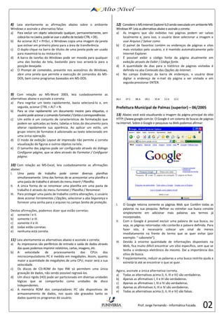 02 
8) 
Leia atentamente as afirmações abaixo sobre o ambiente 
Windows e assinale a alternativa 
falsa: 
a) 
Para excluir um objeto selecionado qualquer, permanentemente, sem 
colocá-los na Lixeira, pode-se usar o atalho de teclado CTRL + DEL. 
b) 
Ao acionar ALT + PrtScr, o Windows copia uma imagem da janela 
que estiver em primeiro plano para a área de transferência. 
c) 
O duplo clique na barra 
de títulos de uma janela pode ser usado 
para maximizá-la ou restaurá-la. 
d) 
A barra de tarefas do Windows pode ser movida para qualquer 
uma das bordas da tela, bastando para isso arrastá-la para a 
posição desejada. 
e) 
O Prompt de comandos, presente nos acessórios do Windows, 
abre uma janela que permite a execução de comandos do MS-DOS, 
bem como programas baseados em MS-DOS. 
9) Com relação ao MS-Word 2003, leia cuidadosamente as 
alternativas abaixo e assinale a correta: 
a) Para negritar um texto rapidamente, basta selecioná-lo e, em 
seguida, acionar CTRL + ALT + N. 
b) Para se criar rapidamente um documento mestre para etiquetas, o 
usuário pode acionar o comando Formatar / Cartas e correspondências. 
c) Um estilo é um conjunto de características de formatação que 
podem ser aplicadas ao texto, tabelas e listas do documento para 
alterar rapidamente sua aparência. Ao aplicar um estilo, um 
grupo inteiro de formatos é adicionado ao texto selecionado em 
uma única operação. 
d) O modo de exibição Layout de impressão não permite a correta 
visualização de figuras e outros objetos na tela. 
e) O tamanho das páginas pode ser configurado através do diálogo 
Configurar página, que se abre através de Formatar / Configurar 
página. 
10) Com relação ao MS-Excel, leia cuidadosamente as afirmações 
abaixo: 
I. Uma pasta de trabalho pode conter diversas planilhas 
simultaneamente. Uma das formas de se acrescentar uma planilha a 
uma pasta de trabalho é através do menu Inserir / Planilha. 
II. A única forma de se renomear uma planilha em uma pasta de 
trabalho é através do menu Formatar / Planilha / Renomear. 
III. Para proteger uma pasta de trabalho contra alterações, o usuário 
deve acionar Ferramentas / Opções, selecionar a aba Segurança e 
fornecer uma senha para o arquivo no campo Senha de proteção. 
Destas afirmações, podemos dizer que estão corretas: 
a) somente I e II. 
b) somente I e III. 
c) somente II e iII. 
d) todas estão corretas. 
e) nenhuma está correta. 
11) Leia atentamente as alternativas abaixo e assinale a correta: 
a) As impressoras são periféricos de entrada e saída de dados através 
das quais podemos imprimir relatórios, cartas, imagens, etc. 
b) A velocidade de processamento das CPUs dos 
microcomputadores PC é medida em megabytes. Assim, quanto 
maior a quantidade de megabytes de uma CPU, maior será a sua 
velocidade. 
c) Os discos de CD-ROM do tipo RW só permitem uma única 
gravação de dados, não sendo possível regravá-los. 
d) Um disco rígido (HD) pode ser particionado em diversas unidades 
lógicas que se comportarão como unidades de disco 
independentes. 
e) A memória ROM dos computadores PC são dispositivos de 
armazenamento de dados, nos quais são gravados tanto os 
dados quanto os programas do usuário. 
12) 
Considere o MS-Internet Explorer 6.0 
sendo executado em ambiente MS-Windows 
XP. Leia as alternativas abaixo e assinale a correta: 
a) 
As imagens que são exibidas nas páginas podem ser salvas 
localmente e, para isso, o usuário deve selecionar a imagem e 
usar 
Arquivo / Salvar como. 
b) 
O painel de favoritos contém os endereços de páginas e sites 
mais visitados pelo usuário, e é mantido automaticamente pelo 
Internet Explorer. 
c) 
É possível exibir o código fonte da página atualmente em 
exibição através de Exibir / Código fonte. 
d) 
A quantidade de dias para o histórico de páginas visitadas é 
definida na aba Conteúdo 
das Opções da Internet. 
e) 
No campo Endereço 
da barra de endereços, o usuário deve 
digitar o endereço de e-mail da página a ser visitada e em 
seguida pressionar ENTER. 
06.E 07.E 08.A 09.C 10.B 11.D 12.C 
Prefeitura Municipal de Palmas (superior) – 06/2005 
13) Abaixo você está visualizando a imagem da página principal do sítio 
HTTP://www.google.com.br. O Google é um sistema de buscas de páginas 
na Internet. Sobre o Google e pesquisas na Web podemos afirmar: 
I. O Google retorna somente as páginas Web que Contêm todas as 
palavras na sua pesquisa. Refinar ou estreitar sua busca consiste 
simplesmente em adicionar mais palavras aos termos já 
incorporados. 
II. Com o Google é possível excluir uma palavra de sua busca, ou 
seja, as páginas retornadas não conterão a palavra definida. Para 
fazer isto, é necessário colocar um sinal de menos 
imediatamente na frente do termo que se quer evitar (por 
exemplo: “-sabonete”). 
III. Devido à enorme quantidade de informações disponíveis na 
Web, fica muito difícil encontrar um sítio específico, sem que se 
tenha o endereço eletrônico do mesmo. Daí a importância dos 
sítios de busca. 
IV. Freqüentemente, reduzir as palavras a uma busca restrita ajuda a 
estreitá-la até se encontrar o que se quer. 
Agora, assinale a única alternativa correta. 
a) Todas as alternativas acima (I, II, III e IV) são verdadeiras. 
b) Apenas as afirmativas I, II e III são verdadeiras. 
c) Apenas as afirmativas I, III e IV são verdadeiras. 
d) Apenas as afirmativas II, III e IV são verdadeiras. 
e) Todas as alternativas acima (I, II, III e IV) são falsas. 
Prof. Jorge Fernando - Informática Focada. 
 