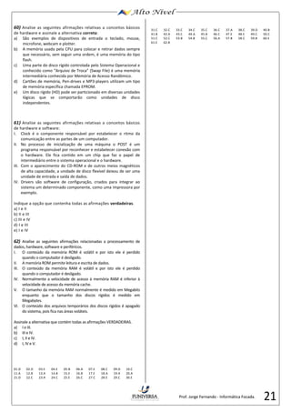 Prof. Jorge Fernando - Informática Focada. 
21 
60) 
Analise as seguintes afirmações relativas a 
conceitos básicos 
de hardware e assinale a alternativa correta: 
a) 
São exemplos 
de dispositivos 
de entrada o teclado, mouse, 
microfone, webcam e plotter. 
b) 
A memória usada pela CPU para colocar e retirar dados sempre 
que necessário, sem seguir uma ordem, é uma memória do tipo 
flash. 
c) 
Uma parte do disco rígido controlada pelo 
Sistema Operacional e 
conhecido como 
“Arquivo de Troca” (Swap File) 
é uma memória 
intermediária conhecida por Memória de Acesso Randômico. 
d) 
Cartões de memória, Pen-drives e MP3-players utilizam um tipo 
de memória específica 
chamada 
EPROM. 
e) 
Um disco rígido (HD) pode ser particionado em diversas unidades 
lógicas que se comportarão como unidades de disco 
independentes. 
61) Analise as seguintes afirmações relativas a conceitos básicos 
de hardware e software: 
I. Clock é o componente responsável por estabelecer o ritmo da 
comunicação entre as partes de um computador. 
II. No processo de inicialização de uma máquina o POST é um 
programa responsável por reconhecer e estabelecer conexão com 
o hardware. Ele fica contido em um chip que faz o papel de 
intermediário entre o sistema operacional e o hardware. 
III. Com o aparecimento do CD-ROM e de outros meios magnéticos 
de alta capacidade, a unidade de disco flexível deixou de ser uma 
unidade de entrada e saída de dados. 
IV. Drivers são software de configuração, criados para integrar ao 
sistema um determinado componente, como uma impressora por 
exemplo. 
Indique a opção que contenha todas as afirmações verdadeiras. 
a) I e II 
b) II e III 
c) III e IV 
d) I e III 
e) I e IV 
62) Analise as seguintes afirmações relacionadas a processamento de 
dados, hardware, software e periféricos. 
I. O conteúdo da memória ROM é volátil e por isto ele é perdido 
quando o computador é desligado. 
II. A memória ROM permite leitura e escrita de dados. 
III. O conteúdo da memória RAM é volátil e por isto ele é perdido 
quando o computador é desligado. 
IV. Normalmente a velocidade de acesso à memória RAM é inferior à 
velocidade de acesso da memória cache. 
V. O tamanho da memória RAM normalmente é medido em Megabits 
enquanto que o tamanho dos discos rígidos é medido em 
Megabytes. 
VI. O conteúdo dos arquivos temporários dos discos rígidos é apagado 
do sistema, pois fica nas áreas voláteis. 
Assinale a alternativa que contém todas as afirmações VERDADEIRAS. 
a) I e III. 
b) III e IV. 
c) I, II e IV. 
d) I, IV e V. 
01.D 02.D 03.E 04.E 05.B 06.A 07.E 08.C 09.D 10.C 
11.A 12.B 13.A 14.B 15.E 16.B 17.E 18.A 19.A 20.A 
21.D 22.C 23.A 24.C 25.E 26.C 27.C 28.E 29.C 30.E 
31.C 32.C 33.C 34.C 35.C 36.C 37.A 38.C 39.D 40.B 
41.B 42.A 43.C 44.A 45.B 46.C 47.E 48.E 49.C 50.C 
51.C 52.C 53.B 54.B 55.C 56.A 57.B 58.C 59.B 60.E 
61.E 62.B 

