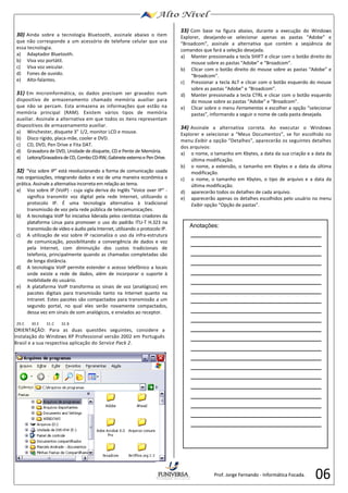 06 
30) 
Ainda sobre a tecnologia Bluetooth, assinale abaixo o item 
que não corresponde a um acessório de telefone celular que usa 
essa tecnologia. 
a) 
Adaptador Bluetooth. 
b) 
Viva voz portátil. 
c) 
Viva voz veicular. 
d) 
Fones de ouvido. 
e) 
Alto-falantes. 
31) 
Em microinformática, os dados precisam ser gravados num 
dispositivo de armazenamento chamado memória auxiliar para 
que não se percam. Esta armazena as informações que estão na 
memória principal (RAM). Existem vários tipos de memória 
auxiliar. Assinale a alternativa em que todos os itens representam 
dispositivos de armazenamento auxiliar. 
a) 
Winchester, disquete 3” 1/2, monitor LCD e mouse. 
b) 
Disco rígido, placa-mãe, cooler e DVD. 
c) 
CD, DVD, Pen Drive e Fita DAT. 
d) 
Gravadora de DVD, Unidade de disquete, CD e Pente de Memória. 
e) 
Leitora/Gravadora de CD, Combo CD-RW, Gabinete externo e Pen Drive. 
32) 
“Voz sobre IP” está revolucionando a forma de comunicação usada 
nas organizações, integrando dados e voz de uma maneira econômica e 
prática. Assinale a alternativa incorreta em relação ao tema. 
a) 
Voz sobre IP (VoIP) - 
cuja sigla deriva do Inglês "Voice over 
IP" - 
significa transmitir voz digital pela rede Internet, utilizando o 
protocolo IP. É uma tecnologia alternativa à tradicional 
transmissão de voz pela rede pública de telecomunicações. 
b) 
A tecnologia VoIP foi iniciativa liderada pelos cientistas criadores da 
plataforma Linux para promover o uso do padrão ITU-T H.323 na 
transmissão de vídeo e áudio pela Internet, utilizando o protocolo IP. 
c) 
A utilização de voz sobre IP racionaliza o uso da infra-estrutura 
de comunicação, possibilitando a convergência de dados e voz 
pela Internet, com diminuição dos custos tradicionais de 
telefonia, principalmente quando as chamadas completadas são 
de longa distância. 
d) 
A tecnologia VoIP permite estender o acesso telefônico a locais 
onde existe a rede de dados, além de incorporar o suporte à 
mobilidade do usuário. 
e) 
A plataforma VoIP transforma os sinais de voz (analógicos) em 
pacotes digitais para transmissão tanto na Internet quanto na 
Intranet. Estes pacotes são compactados para transmissão a um 
segundo portal, no qual eles serão novamente compactados, 
dessa vez em sinais de som analógicos, e enviados ao receptor. 
29.C 
30.E 
31.C 
32.B 
ORIENTAÇÃO: Para as duas questões seguintes, considere a 
instalação do Windows XP Professional versão 2002 em Português 
Brasil e a sua respectiva aplicação do Service Pack 2. 
33) 
Com base na figura abaixo, durante a execução do Windows 
Explorer, desejando-se selecionar apenas as pastas “Adobe” e 
“Broadcom”, assinale a alternativa que contém a seqüência de 
comandos que fará a seleção desejada. 
a) 
Manter pressionada a tecla SHIFT e clicar com o botão direito do 
mouse sobre as pastas “Adobe” e “Broadcom”. 
b) 
Clicar com o botão direito do mouse sobre as pastas “Adobe” e 
“Broadcom”. 
c) 
Pressionar a tecla ALT e clicar com o botão esquerdo do mouse 
sobre as pastas “Adobe” e “Broadcom”. 
d) 
Manter pressionada a tecla CTRL e clicar com o botão esquerdo 
do mouse 
sobre as pastas “Adobe” e “Broadcom”. 
e) 
Clicar sobre o menu Ferramentas 
e escolher a opção “selecionar 
pastas”, informando a seguir o nome de cada pasta desejada. 
34) 
Assinale a alternativa correta. Ao executar o Windows 
Explorer e selecionar a “Meus Documentos”, se for escolhido no 
menu Exibir 
a opção “Detalhes”, aparecerão os seguintes detalhes 
dos arquivos: 
a) 
o nome, o tamanho em Kbytes, a data da sua criação e a data da 
última modificação. 
b) 
o nome, a extensão, o tamanho em Kbytes e a data da última 
modificação. 
c) 
o nome, o tamanho em Kbytes, o tipo de arquivo e 
a data da 
última modificação. 
d) 
aparecerão todos os detalhes de cada arquivo. 
e) 
aparecerão apenas os detalhes escolhidos pelo usuário no menu 
Exibir 
opção “Opção de pastas”. 
Anotações: 
Prof. Jorge Fernando - Informática Focada. 
 