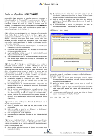 08 
Técnico em Informática – MPGO (09/2007) 
Orientações: Para responder às questões seguintes, considere a 
instalação padrão do Windows XP Professional, versão 2002 em 
Português Brasil e a sua respectiva aplicação do Service Pack 2. 
Considere unidade de disco “C:” como a unidade onde foi 
instalado o Sistema Operacional. Considere a instalação padrão do 
Office Professional, versão 2003, no idioma português Brasil e 
respectiva aplicação do Service Pack 1. 
41) O utilitário Backup ajuda a criar uma cópia das informações do 
disco rígido. Caso os dados originais no disco rígido sejam 
apagados ou substituídos por engano ou se tornem inacessíveis 
devido a falhas do disco rígido, você poderá usar a cópia para 
restaurar os dados perdidos ou danificados. Com base nestas 
informações e sobre a utilização de Backup no Windows, assinale 
a alternativa incorreta: 
a) O serviço de armazenamento removível precisa ser iniciado para 
que o Backup funcione corretamente. 
b) O Windows possui um Assistente para recuperação automatizada 
do sistema no utilitário Backup. 
c) Arquivos de Backup obtidos por meio do assistente do Windows 
XP possuem extensão do tipo BKF. 
d) Apesar de muito eficiente, o assistente de Backup do Windows 
não permite fazer backup dos arquivos e configurações de 
usuários separadamente. 
42) O Cavalo de Tróia é programa que se mascara como um outro 
programa comum visando a obter informações do seu 
computador. Um exemplo de programa Cavalo de Tróia é um 
programa que se faz passar por tela de logon do sistema para 
obter informações sobre nomes de usuários e senhas, que os 
implementadores do programa Cavalo de Tróia poderão usar 
posteriormente para entrar no sistema. Com base nos conceitos 
de vírus de computador, assinale a alternativa correta: 
a) Um antivírus instalado no computador não é plena garantia de 
que o mesmo não possa ser infectado com um tipo vírus 
proveniente da Internet. 
b) Vírus do tipo Cavalo de Tróia não danificam o computador em 
nenhum aspecto caso se mantenham desligados de qualquer 
conexão com a Internet. 
c) Não há nenhuma possibilidade de ser infectado com um vírus 
durante a navegação na página www.orkut.com, pois ele possui 
uma ótima segurança de rede uma vez que seu acesso é mundial. 
d) Existem tipos de vírus de computador que podem danificar o 
hardware e, em alguns casos, podem chegar a queimar alguns 
dispositivos. 
43) Assinale a única tarefa que o Firewall do Windows não é 
responsável por executar: 
a) Ajudar a bloquear vírus para que eles não atinjam o seu 
computador. 
b) Pedir permissão ao usuário para bloquear ou desbloquear 
determinadas solicitações de conexão. 
c) Criar um registro (um log de segurança). 
d) Bloquear spam ou e-mail não solicitado de uma caixa de entrada 
de e-mail. 
44) A ferramenta de Mala Direta é utilizada para correspondência, 
envelopes, listas, e-mail em massa e distribuições feitas por fax. 
Acerca dos conceitos e de funcionalidades da ferramenta Mala 
Direta é correto afirmar que: 
a) Não é possível utilizar os contatos do Outlook para compor uma 
lista de destinatários. 
b) É possível usar uma mala direta para criar qualquer tipo de 
documento que faça o mapeamento de campos em dados e não 
apenas para enviar correspondência ou criar diretórios. 
c) Pode-se utilizar a ferramenta de Mala Direta em qualquer 
aplicativo do Microsoft Office independentemente da ajuda do 
Microsoft Word. 
d) O Microsoft Word, na versão 2003, não possui uma barra de 
ferramentas dedicada à manipulação de Mala Direta. 
45) Observe a figura abaixo: 
Acerca das regras de e-mail para mensagens no Outlook Express é 
incorreto afirmar que: 
a) pelas regras de e-mail para mensagens pode-se separar 
automaticamente os e-mails em pastas e subpastas de acordo 
com o assunto de cada e-mail. 
b) podem-se aplicar novas regras mesmo para os e-mails já 
recebidos. 
c) nesta mesma opção de regras para mensagens pode-se escolher 
uma opção para leitura dos e-mails sem descarregá-las do 
servidor. 
d) as regras de e-mails funcionarão mesmo se o status do Outlook 
estiver marcado como “Trabalhar Off-line”. 
41.B 42.A 43.D 44.B 45.C 
Prof. Jorge Fernando - Informática Focada. 
 
