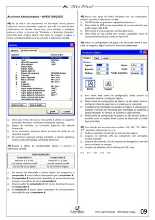 09 
Assistente Administrativo – MPGO (09/2007) 
46) Ao se editar um documento no Microsoft Word pode-se 
necessitar inserir caracteres especiais que não são encontrados 
diretamente no teclado. Nesse caso, para resolver o problema 
pode-se utilizar o recurso de “Símbolos e Caracteres Especiais” 
oferecido pelo próprio Word. Com base na imagem a seguir e 
sobre a utilização deste recurso, assinale a alternativa correta: 
a) Umas das formas de acessar esta janela é utilizar os seguintes 
comandos: Formatar – Símbolos e Caracteres Especiais. 
b) Depois de inseridos, os caracteres especiais não aceitam 
formatação. 
c) Se for necessário, podemos alterar as teclas de atalho de um 
caractere especial. 
d) Os caracteres especiais sempre manterão a mesma aparência, 
mesmo sendo formatados com fontes diferentes. 
47) Analise a tabela de configurações abaixo e assinale a 
alternativa correta: 
CONFIGURAÇÕES 
Computador A Computador B 
Pentium 4 2.8 GHz Pentium 4 2.6 GHz 
512 MB de Memória RAM 1 GB de Memória RAM 
120 Gb de Disco Rígido 30 Gb de Disco Rígido 
a) Em termos de velocidade e acesso rápido aos programas, o 
computador A possui melhor desempenho que o computador B. 
b) O computador B possui maior capacidade de armazenamento de 
arquivos temporários do que o computador A. 
c) O processador do computador A tem menor desempenho que o 
do computador B. 
d) O computador B possui maior capacidade de armazenamento 
não volátil do que o computador A. 
48) Acerca dos tipos de mídia utilizados em um computador 
pessoal, assinale a alternativa correta: 
a) Um CD-R pode ser gravado e regravado várias vezes. 
b) Uma mídia de DVD possui capacidade de armazenamento que 
pode chegar a até 4 GB. 
c) O Pen Drive é um exemplo de memória flash drive. 
d) Uma mídia do tipo CD-RW tem sempre capacidade maior de 
armazenamento do que a mídia do tipo CD-R. 
49) Sobre as configurações de página do Microsoft Word e com 
base na imagem a seguir assinale a alternativa incorreta: 
a) Para exibir esta janela de configuração, basta acessar os 
comandos Arquivo – Configurar Página. 
b) Nesta janela de configuração de página, na aba Papel, pode-se 
configurar o tipo de papel que será usado para a impressão. 
c) A categoria de Orientação visualizada na imagem é utilizada para 
orientar o formato de impressão para horizontal, se escolhida a 
opção Paisagem, ou vertical, se escolhida a opção Retrato. 
d) Nesta janela de configuração de página, na aba Layout, pode-se 
escolher entre as opções Exibir Layout de Impressão ou Exibir 
Layout da Web. 
50) Com relação aos arquivos de extensões .JPG, .GIF, .TIF, .PNG e 
.RTF, assinale a alternativa correta: 
a) Todas as extensões citadas são de arquivos de imagens. 
b) Arquivos de extensão .JPG são compatíveis com animações 
quadro-a-quadro. 
c) Arquivos de extensão .JPG são arquivos de fotografias e não são 
muito utilizadas na Internet. 
d) Arquivos de extensão .GIF só utilizam até 256 cores. 
46.C 47.A 48.C 49.D 50.D 
Prof. Jorge Fernando - Informática Focada. 
 