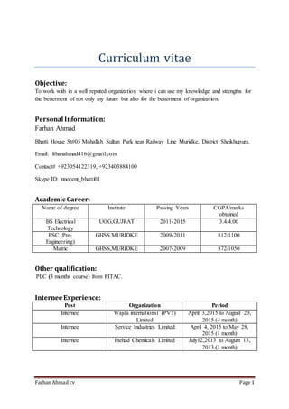 Farhan Ahmad cv Page 1
Curriculum vitae
Objective:
To work with in a well reputed organization where i can use my knowledge and strengths for
the betterment of not only my future but also for the betterment of organization.
Personal Information:
Farhan Ahmad
Bhatti House St#05 Mohallah Sultan Park near Railway Line Muridke, District Sheikhupura.
Email: frhanahmad416@gmail.com
Contact# +923054122319, +923403884100
Skype ID: innocent_bhatti01
Academic Career:
Name of degree Institute Passing Years CGPA/marks
obtained
BS Electrical
Technology
UOG,GUJRAT 2011-2015 3.4/4.00
FSC (Pre-
Engineering)
GHSS,MURIDKE 2009-2011 812/1100
Matric GHSS,MURIDKE 2007-2009 872/1050
Other qualification:
PLC (3 months course) from PITAC.
Internee Experience:
Post Organization Period
Internee Wajda international (PVT)
Limited
April 3,2015 to August 20,
2015 (4 month)
Internee Service Industries Limited April 4, 2015 to May 28,
2015 (1 month)
Internee Ittehad Chemicals Limited July12,2013 to August 13,
2013 (1 month)
 