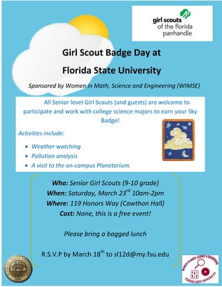 Who: Senior Girl Scouts (9-10 grade)
When: Saturday, March 23rd
10am-2pm
Where: 119 Honors Way (Cawthon Hall)
Cost: None, this is a free event!
Please bring a bagged lunch
R.S.V.P by March 18th
to sl12d@my.fsu.edu
Sponsored by Women in Math, Science and Engineering (WIMSE)
Girl Scout Badge Day at
Florida State University
All Senior level Girl Scouts (and guests) are welcome to
participate and work with college science majors to earn your Sky
Badge!
Activities include:
 Weather watching
 Pollution analysis
 A visit to the on-campus Planetarium.
 