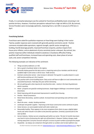 © 2016 Franchize Consultants (NZ) Ltd |www.franchize.co.nz | www.franchisingconfidence.co.nz Page 4
Release Date: Thursday 21st
April 2016
Finally, it is somewhat pleasing to see the outlook for franchisee profitability levels remaining in net
positive territory. However, Franchisor perceptions reduced from a high net 44% to 21%. By contrast,
Service Providers were increasingly optimistic, improving from a net 33% in January to 47% here in
April.
Franchising Outlook
Franchisors were asked for qualitative responses on how things were looking in their sector.
Twenty useable responses were received with generally positive comments overall. Positive
comments included stable operations, regional strength, specific sector strength (e.g.
building, food & beverage growth), improved franchisee enquiries, positive impacts from
house price inflation, and an abatement of price sensitivity (sector unknown). By contrast, less
positive responses (often individual) related to weakness in Auckland, difficulties finding
qualified staff and franchisees, increased lease and operating costs, down phase of annual
cycle, and, sector competitive intensity.
The following examples are indicative of this sentiment:
 Things are fairly stable for us in NZ.
 Not so good in Auckland, better in the regions.
 Generally looking good but the dairy sector is impacting some of our members and the lack of
qualified staff in some areas is still an issue. Trade services.
 Contract construction service - slow increase in demand. First quarter is usually slowest in a year
with business picking up in the 2 quarter.
 Very positive with current building boom. Dairy sector will have an effect on rural communities and
associated businesses. Field days this year will be interesting.
 We are getting quite a few inquiries for new franchise sales - mainly in the lawn & gardencare.
which is positive.
 Retail - prospects are good for existing businesses. Single biggest challenge is recruitment of good
franchisees.
 Retail improving with the perceived improvement in wealth from Housing.
 Positive - Retail Convenience.
 Retail Home Decorating - positive outlook. Increased lease and operating costs will have some
impact.
 Much the same - steady. Vending machines
 Landscape and garden supplies - Improving as the house construction sector continues to grow.
 Home Services: an overcrowded market with static market size.
 Reasonably healthy. There appears to be more acceptance from clients to pay a slightly higher
hourly rate which should in turn filter to the franchise operators. Certainly a positive feel to the
start of 2016.
 Service Industry. I believe we are competing well within our sector. The last 12 months have been
very hard in terms of attracting the right sort of franchisee's. However I believe changes made
moving away from a set price structure will give us access to great numbers of prospective people
 Hospitality - we always see a downturn through winter so numbers start to back off from now.
 