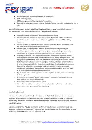 © 2016 Franchize Consultants (NZ) Ltd |www.franchize.co.nz | www.franchisingconfidence.co.nz Page 5
Release Date: Thursday 21st
April 2016
 Hospitality sector is buoyant and seems to be growing still.
 QSR - very competitive.
 QSR. Better, good growth but high level of competition.
 Food & Beverage growth remains strong on the back of a good end to 2015 and a positive start to
2016.
Service Providers were similarly asked how they thought things were looking for franchisors
and franchisees. Their responses were varied. Key examples include:
 There are a number of pointers to the economy remaining robust.
 Having online sales capacity will improve the outlook of all parties but the discretionary
spend of many NZer's has been reduced because of global trends in the O&G and dairy
industries.
 I believe there will be steady growth in the economy but property costs will increase. This
will impact on gross profits and the franchisor offer.
 Can only speak for Wellington but seems to be more activity on the franchise front.
 Retail lease space is hard to come by. Evidence of more systems looking to come in from
Australia and further afield. Still lots of low investment level franchisee failures.
 Generally very positive. There is increased awareness of franchising among the general
public again and franchisors have serious growth intentions as long as they can attract the
right people. Good franchises which can demonstrate profitability at unit level will achieve
that. One concern is the over-supply of retail/food locations, which can tempt franchisors
to set up in new locations before the customer numbers are there to justify the investment.
This can lead to franchisees entering the market too soon and result in them eating
through their capital before their outlet can possibly achieve break-even. More care needs
to be taken when selecting/negotiating on new sites.
 My reservation is the number of failures we are seeing through a few franchisors behaving
badly or negligently.
 Low interest rates and good growth in some sectors v nervousness over dairy prices and
wider impacts- may cancel each other out.
 Fairly steady at the moment. But some upside.
 It is hard to know at the moment. Low interest rates and low inflation are good, but there
are pressures in the system that create uncertainty.
Concluding Comment
Franchize Consultants’ Franchising Confidence Index in April 2016 continues to demonstrate a
generally positive outlook overall. However, many measures softened this quarter including,
importantly, franchisors outlook for franchisee sales levels, franchisee profitability, and, franchisor
growth prospects.
Franchisor and Service Provider comments confirm, overall, the level of sentiment recorded.
However, challenges clearly remain – particularly in competitive sectors, but also relating to areas
like finding staff and franchisees, and operating costs.
 