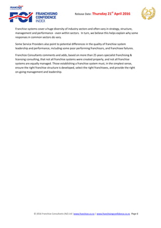 © 2016 Franchize Consultants (NZ) Ltd |www.franchize.co.nz | www.franchisingconfidence.co.nz Page 6
Release Date: Thursday 21st
April 2016
Franchise systems cover a huge diversity of industry sectors and often vary in strategy, structure,
management and performance - even within sectors. In turn, we believe this helps explain why some
responses in common sectors do vary.
Some Service Providers also point to potential differences in the quality of franchise system
leadership and performance, including some poor performing franchisors, and franchisee failures.
Franchize Consultants comments and adds, based on more than 25 years specialist franchising &
licensing consulting, that not all franchise systems were created properly, and not all franchise
systems are equally managed. Those establishing a franchise system must, in the simplest sense,
ensure the right franchise structure is developed, select the right franchisees, and provide the right
on-going management and leadership.
 