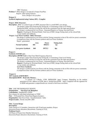 DRC Viloations.
Problem 7: When design is not placed ie Empty FloorPlan
Reports: After timing Analysis .
Error:.Design is not yet place
Project 2:
Synthesis implemented using Cadence RTL - Compiler
Project : RISC Processor .
Description: RISC is a control Logic of a RISC processor.This is a small RISC core design.
The design is taken from Sourcing the Verilog file to Generating a Gate Level Netlist.
Synthesised RISC with the tcl script file with all the constraints from the input specification.
The design is synthesized for Low Power . Generated Reports on Timing, Area and Power.
Reports: Checking for Wireload Model, Total Area of RISC design,Timing slack on the critical Path
in top module and subblocks..
Project : Low Power Syntheis - RISC Processor.
The design is synthesized for Low Power with the Timing constraints in the tcl file with low power constraints.
A comparision done with the Normal synthesis and Low Power Synthesis.
Report : generatated .
Area Power Timing slack
Normal Synthesis 682 85625.3 1ps
Low power Synthesis 840 38723.2 0ps
Project 3:
Synthesis of DTMF core .
Description: DTMF Core is Dual Tone Multi Frequency Receiver.
The design is taken from Sourcing the Verilog file to Generating a Gate Level Netlist.
Synthesised RISC with the tcl script file with all the constraints from the input specification.
The design is synthesized for Low Power . Generated Reports on Timing, Area and Power.
Reports: Checking for Wireload Model, Total Area of RISC design,Timing slack on the critical Path
in top module and subblocks.
Low Power Synthesis:
The design is synthesized for Low Power with the Timing constraints in the tcl file with low power constraints.
A comparision done with the Normal synthesis and Low Power Synthesis.
Project 4:
DFT Analysis of ROM BIST .
Description:ROM – Read only Memory .
It consists of 4 Blocks. LFSR ,MISR,ROM- input, Compare .Depending on the random
generation of 8 bit address in LFSR, data is fetched from ROM- input. Compared with the signature bit
in MISR and generates a output.Results are viewed in SimVision waveform.
Title : ASIC METHODOLOGY DESIGN
Organization: Tata Elxsi Ltd ,Bangalore
Contribution : Handled RTL-GDSII
flow releases for individual technologies in TSMC .
Flow : TI Pyramid Flow. PrimeTime,Magma,Synopsys .
Organization :Tata Elxsi Client : TexasInstruments –India
Project Leader ; Period :July2001-2003
Title : Layout Design
Description:
Team consists of 15 members. Interaction with TI and team members ,Project
discussion,Project allocation ,Recruitment ,Training in VLSI .
Problems Faced :
All Phases of Project from Member Selection to
discussion,Project allocation ,Recruitment ,Training in VLSI .
 