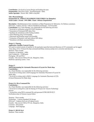 Contribution : Involved in Layout Design and heading the team
Organization :Tata Elxsi Client : TexasInstruments –India
Senior Specialist : Period :DEC 2000 to July2001
Title :Physical Design
Organization II - INDIAN TELEPHONE INDUSTRIES Ltd ,Bangalore
Team Leader ; Period : 1991-2000 ; Client : Defence Organization
Description : Handled projects from simulation to Mask Preparation for fabrication. for Defence customers.
EDA Tool : Cadence Tool for 1 Micron Standard Cell Designs –Cell Ensemble
Contribution: As a Team Member, was responsible for the following activities:
* Involved in verification using ES2 FAST simulation.
* Generation of Estimated SDF delay Files.
* Synthesis & simulations of the Verilog modules
* Floor Planning using Cell Ensemble.
* Placement and Routing using Cell Ensemble.
* Extraction of Parasitics with and without SDF delays.
* Simulation with Back annotated Delays.
Project 1: Timetag
Application :Satellite Control Circuits
It is used in control circuits of satellite for the payload at specified intrevals.Maximun of 255 commands can be tagged
.Time delay of 0 to 72 hours.On chip command and Delay memory,onchip error correction and detection.
Duration: Three months
Frequency of operation: 1 MHz
Gate Complexity : 35,000 gates
Packaging : 68L pin PGA
Foundry : One micron FAB at ITI Ltd., Bangalore, India.
Hardware operating system : Unix
Project 2:
Skill Programming for Automatic Placement of Layout for Mask shop.
Contribution :
As a Team Member, was responsible for the following activities:
* Involved in writing code in skill Language for Automatic Placement of Layout for
Mask shop.
* Involved in writing code in SKILL Language for Automatic Placement of CD's
(Critical Dimension) for Mask shop.
Project 2A: Diva Command File
Contribution :
As a Team Member, was responsible for the following activities:
* Involved in writing Diva code for biasing of 10 layers for 1micron Technology
Process.
* Sizing done using DIVA command file and generated STREAM IN/OUT.
Verification done in Virtuoso Layout Editor.
Duration : Three months.
Technology : 1 micron Standard Cell design
EDA tool : Cadence (Full suit of Cadence tools)
Foundry : One micron FAB at ITI Ltd., Bangalore, India.
Customer : ITI Limited
Language : Skill language
Project 3: SRAM 1kx4
Duration: Three months.
 