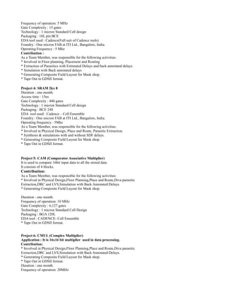 Frequency of operation: 5 MHz
Gate Complexity : 15 gates
Technology : 1 micron Standard Cell design
Packaging : 18L pin BCE
EDA tool used : Cadence(Full suit of Cadence tools)
Foundry : One micron FAB at ITI Ltd., Bangalore, India.
Operating Frequency : 5 Mhz
Contribution :
As a Team Member, was responsible for the following activities:
* Involved in Floor planning, Placement and Routing
* Extraction of Parasitics with Estimated Delays and back annotated delays.
* Simulation with Back annotated delays
* Generating Composite Field Layout for Mask shop.
* Tape Out in GDSII format.
Project 4: SRAM 2kx 8
Duration : one month.
Access time : 15ns
Gate Complexity : 440 gates
Technology : 1 micron Standard Cell design
Packaging : BCE 24S
EDA tool used : Cadence – Cell Ensemble
Foundry : One micron FAB at ITI Ltd., Bangalore, India.
Operating frequency : 5Mhz
As a Team Member, was responsible for the following activities:
* Involved in Physical Design, Place and Route, Parasitic Extraction.
* Synthesis & simulations with and without SDF delays.
* Generating Composite Field Layout for Mask shop.
* Tape Out in GDSII format.
Project 5: CAM (Comparator Associative Multiplier)
It is used to compare 16bit input data to all the stored data.
It consists of 4 blocks.
Contribution:
As a Team Member, was responsible for the following activities:
* Involved in Physical Design,Floor Planning,Place and Route,Diva parasitic
Extraction,DRC and LVS,Simulation with Back Annotated Delays.
* Generating Composite Field Layout for Mask shop.
Duration : one month.
Frequency of operation: 10 MHz
Gate Complexity : 6,127 gates
Technology : 1 micron Standard Cell Design
Packaging : BGA 120L
EDA tool : CADENCE- Cell Ensemble
* Tape Out in GDSII format.
Project 6: CMUL (Complex Multiplier)
Application : It is 16x16 bit multiplier used in data processing.
Contribution:
* Involved in Physical Design,Floor Planning,Place and Route,Diva parasitic
Extraction,DRC and LVS,Simulation with Back Annotated Delays.
* Generating Composite Field Layout for Mask shop.
* Tape Out in GDSII format.
Duration : one month.
Frequency of operation: 20MHz
 