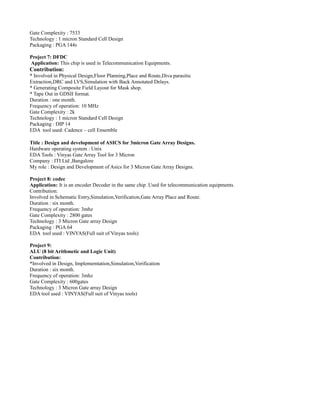 Gate Complexity : 7533
Technology : 1 micron Standard Cell Design
Packaging : PGA 144s
Project 7: DFDC
Application: This chip is used in Telecommunication Equipments.
Contribution:
* Involved in Physical Design,Floor Planning,Place and Route,Diva parasitic
Extraction,DRC and LVS,Simulation with Back Annotated Delays.
* Generating Composite Field Layout for Mask shop.
* Tape Out in GDSII format.
Duration : one month.
Frequency of operation: 10 MHz
Gate Complexity : 2k
Technology : 1 micron Standard Cell Design
Packaging : DIP 14
EDA tool used: Cadence – cell Ensemble
Title : Design and development of ASICS for 3micron Gate Array Designs.
Hardware operating system : Unix
EDA Tools : Vinyas Gate Array Tool for 3 Micron
Company : ITI Ltd ,Bangalore
My role : Design and Development of Asics for 3 Micron Gate Array Designs.
Project 8: codec
Application: It is an encoder Decoder in the same chip .Used for telecommunication equipments.
Contribution:
Involved in Schematic Entry,Simulation,Verification,Gate Array Place and Route.
Duration : six month.
Frequency of operation: 3mhz
Gate Complexity : 2800 gates
Technology : 3 Micron Gate array Design
Packaging : PGA 64
EDA tool used : VINYAS(Full suit of Vinyas tools)
Project 9:
ALU (8 bit Arithmetic and Logic Unit)
Contribution:
*Involved in Design, Implememtation,Simulation,Verification
Duration : six month.
Frequency of operation: 3mhz
Gate Complexity : 600gates
Technology : 3 Micron Gate array Design
EDA tool used : VINYAS(Full suit of Vinyas tools)
 