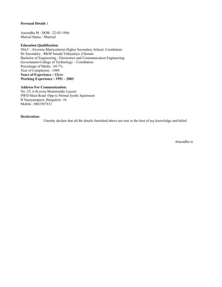 Personal Details :
Anuradha M : DOB : 22-03-1966
Martial Status : Married
Education Qualification:
SSLC : Alvernia Matriculation Higher Secondary School, Coimbatore
Hr Secondary : RKM Sarada Vidayalaya ,Chennai
Bachelor of Engineering : Electronics and Communication Engineering
Government College of Technology – Coimbatore
Percentage of Marks : 69.7%
Year of Completion : 1989
Years of Experience : 12yrs
Working Experience : 1991 – 2003
Address For Communication:
No :35, 6 th cross Munnireddy Layout
PWD Main Road .Opp to Nirmal Jyothi Apartment
B Narayanapura ,Bangalore :16
Mobile : 8861987631
Declaration:
I hereby declare that all the details furnished above are true to the best of my knowledge and belief.
Anuradha m
 