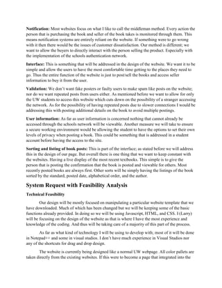 Notification: Most websites focus on what I like to call the middleman method. Every action the
person that is purchasing the book and seller of the book takes is monitored through them. This
means notification systems are entirely reliant on the website. If something were to go wrong
with it then there would be the issues of customer dissatisfaction. Our method is different; we
want to allow the buyers to directly interact with the person selling the product. Especially with
the implementation of the schools authentication network.
Interface: This is something that will be addressed in the design of the website. We want it to be
simple and allow the users to have the most comfortable time getting to the places they need to
go. Thus the entire function of the website is just to post/sell the books and access seller
information to buy it from the user.
Validation: We don’t want fake posters or faulty users to make spam like posts on the website;
nor do we want repeated posts from users either. As mentioned before we want to allow for only
the UW students to access this website which cuts down on the possibility of a stranger accessing
the network. As for the possibility of having repeated posts due to slower connections I would be
addressing this with posting additional details on the book to avoid multiple postings.
User information: As far as user information is concerned nothing that cannot already be
accessed through the schools network will be viewable. Another measure we will take to ensure
a secure working environment would be allowing the student to have the options to set their own
levels of privacy when posting a book. This could be something that is addressed in a student
account before having the access to the site.
Sorting and listing of book posts: This is part of the interface; as stated before we will address
this in the design of our page. But overall there is one thing that we want to keep constant with
the websites. Having a live display of the most recent textbooks. This simple is to give the
person that is posting the confirmation that the book is posted and viewable for others. Most
recently posted books are always first. Other sorts will be simply having the listings of the book
sorted by the standard, posted date, alphabetical order, and the author.
System Request with Feasibility Analysis
Technical Feasibility
Our design will be mostly focused on manipulating a particular website template that we
have downloaded. Much of which has been changed but we will be keeping some of the basic
functions already provided. In doing so we will be using Javascript, HTML, and CSS. I (Larry)
will be focusing on the design of the website as that is where I have the most experience and
knowledge of the coding. And thus will be taking care of a majority of this part of the process.
As far as what kind of technology I will be using to develop with; most of it will be done
in Notepad++ and some in visual studios. I don’t have much experience in Visual Studios nor
any of the shortcuts for drag and drop design.
The website is currently being designed like a normal UW webpage. All color pallets are
taken directly from the existing websites. If this were to become a page that integrated into the
 