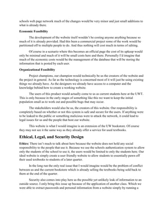 schools web page network much of the changes would be very minor and just small additions to
what is already there.
Economic Feasibility
The development of the website itself wouldn’t be costing anyone anything because so
much of it is already provided. Had this been a commercial project some of the work would be
partitioned off to multiple people to do. And thus nothing will cost much in terms of editing.
Of course in a scenario where this becomes an official page the cost of its upkeep would
only be minimal and much of it will be small costs here and there. Personally I’d imagine that
much of the economic costs would be the management of the database that will be storing the
information that is posted by each user.
Organizational Feasibility
Project champions, our champion would technically be us the creators of the website and
the project in general. As far as the technology is concerned most of it will just be using existing
things we already have. As the designers we already have access to a computer and the
knowledge behind how to create a working website.
The users of this product would actually come to us as current students here at the UWT.
This is only because in the early stages of something like this we want to keep the initial
population small as to work out and possible bugs that may occur.
The stakeholders would also be us, the creators of this website. Our responsibility is
completely based on whether or not this system is safe and secure for the users. If anything were
to be leaked to the public or something malicious were to attack the network, it could lead to
legal issues for us and the people that host our website.
This website is what I would imagine is an extension of the UW bookstore. Of course
they may not see it the same way as they already offer a service for used textbooks.
Ethical, Legal, and Security Design
Ethics: There isn’t much to talk about here because the website does not hold any social
responsibility to the people that use it. Because we use the schools authentication system to allow
only the students of the school to use it, the users would be limited to only the students here. Our
ideal website is simply create a user friendly website to allow students to essentially pawn off
their used textbooks to students of a later quarter.
In the long run the only real issue that I would imagine would be the problem of conflict
between us and the current bookstore which is already selling the textbooks being sold back to
them at the end of the quarter.
Security also comes into play here as the possible yet unlikely leak of information to an
outside source. I only bring this issue up because of the application of another class. Which we
were able to extract passwords and personal information from a website simply by running a
 