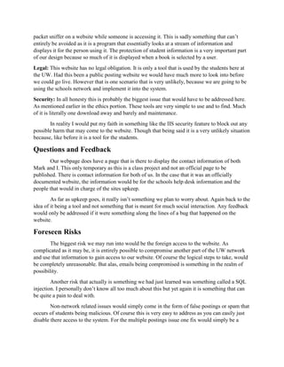 packet sniffer on a website while someone is accessing it. This is sadly something that can’t
entirely be avoided as it is a program that essentially looks at a stream of information and
displays it for the person using it. The protection of student information is a very important part
of our design because so much of it is displayed when a book is selected by a user.
Legal: This website has no legal obligation. It is only a tool that is used by the students here at
the UW. Had this been a public posting website we would have much more to look into before
we could go live. However that is one scenario that is very unlikely, because we are going to be
using the schools network and implement it into the system.
Security: In all honesty this is probably the biggest issue that would have to be addressed here.
As mentioned earlier in the ethics portion. These tools are very simple to use and to find. Much
of it is literally one download away and barely and maintenance.
In reality I would put my faith in something like the IIS security feature to block out any
possible harm that may come to the website. Though that being said it is a very unlikely situation
because, like before it is a tool for the students.
Questions and Feedback
Our webpage does have a page that is there to display the contact information of both
Mark and I. This only temporary as this is a class project and not an official page to be
published. There is contact information for both of us. In the case that it was an officially
documented website, the information would be for the schools help desk information and the
people that would in charge of the sites upkeep.
As far as upkeep goes, it really isn’t something we plan to worry about. Again back to the
idea of it being a tool and not something that is meant for much social interaction. Any feedback
would only be addressed if it were something along the lines of a bug that happened on the
website.
Foreseen Risks
The biggest risk we may run into would be the foreign access to the website. As
complicated as it may be, it is entirely possible to compromise another part of the UW network
and use that information to gain access to our website. Of course the logical steps to take, would
be completely unreasonable. But alas, emails being compromised is something in the realm of
possibility.
Another risk that actually is something we had just learned was something called a SQL
injection. I personally don’t know all too much about this but yet again it is something that can
be quite a pain to deal with.
Non-network related issues would simply come in the form of false postings or spam that
occurs of students being malicious. Of course this is very easy to address as you can easily just
disable there access to the system. For the multiple postings issue one fix would simply be a
 