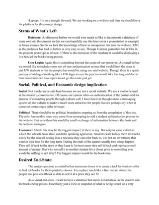 -Laptop: It’s very straight forward. We are working on a website and thus we should have
the platform for this project design.
Status of What’s Left
Database: As discussed before we would very much so like to incorporate a database of
some sort into this project so that we can hopefully use this later on in a presentation or example
in future classes. So far we lack the knowledge of how to incorporate this into the website. XML
as the professor has told us before is very easy to use. Though I cannot guarantee that it’ll be in
the projects prototype as of now. If there is the inclusion of the database it would be displaying a
live feed of the books being posted.
User Login: Again this is something beyond the scope of our prototype. As stated before
we would like to include some sort of user authentication system that would limit the users to
just UW students or for the people that would be using our said website. Though there is a quick
process of adding something like a UW login screen the process would take too long and due to
time constraints we have opted to not go this route just yet.
Social, Political, and Economic design implication
Social: Not much can be said here because we are not a social website. We are a tool to be used
at the student’s convenience. Of course our system relies on authentication of the posters and the
process of contacting people through a phone call. I have however thought about a messaging
system on the website to make it much more attractive for people that are perhaps shy when it
comes to contacting a seller or buyer.
Political: There should be no political boundaries stopping us from the completion of this site.
The only foreseeable issue may come from attempting to add a student authentication process to
the website. But even then this would be small exchange of information between the hosts and
the website managers.
Economic: I think this may be the biggest impact, if there is any. But only to some extent at
which the schools book store would be speaking against us. Students want to buy there textbooks
solely for the sake of having it as a resource they can refer back to, it is not an investment that
want to look into for the long term. During the ends of the quarter usually two things happen.
They sell it back to the store or they keep it. In most cases they sell it back and receive a small
amount of money. But why not sell it to another student for a closer price to something you
would be willing to sell it by? The biggest impact would be the bookstore.
Desired End-State:
The projects purpose as stated before numerous times is to create a tool for students alike
to find textbooks for their quarterly classes. It is a place much like a free market where the
people that post a textbook is able to sell it at a price they see fit.
As a visual end-state, I want to have a database that stores information on the student and
the books being posted. Essentially just a view or snapshot of what is being stored on a very
 