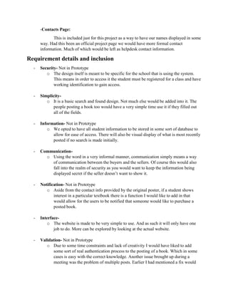 -Contacts Page:
This is included just for this project as a way to have our names displayed in some
way. Had this been an official project page we would have more formal contact
information. Much of which would be left as helpdesk contact information.
Requirement details and inclusion
- Security- Not in Prototype
o The design itself is meant to be specific for the school that is using the system.
This means in order to access it the student must be registered for a class and have
working identification to gain access.
- Simplicity-
o It is a basic search and found design. Not much else would be added into it. The
people posting a book too would have a very simple time use it if they filled out
all of the fields.
- Information- Not in Prototype
o We opted to have all student information to be stored in some sort of database to
allow for ease of access. There will also be visual display of what is most recently
posted if no search is made initially.
- Communication-
o Using the word in a very informal manner, communication simply means a way
of communication between the buyers and the sellers. Of course this would also
fall into the realm of security as you would want to keep the information being
displayed secret if the seller doesn’t want to show it.
- Notification- Not in Prototype
o Aside from the contact info provided by the original poster, if a student shows
interest in a particular textbook there is a function I would like to add in that
would allow for the users to be notified that someone would like to purchase a
posted book.
- Interface-
o The website is made to be very simple to use. And as such it will only have one
job to do. More can be explored by looking at the actual website.
- Validation- Not in Prototype
o Due to some time constraints and lack of creativity I would have liked to add
some sort of real authentication process to the posting of a book. Which in some
cases is easy with the correct knowledge. Another issue brought up during a
meeting was the problem of multiple posts. Earlier I had mentioned a fix would
 
